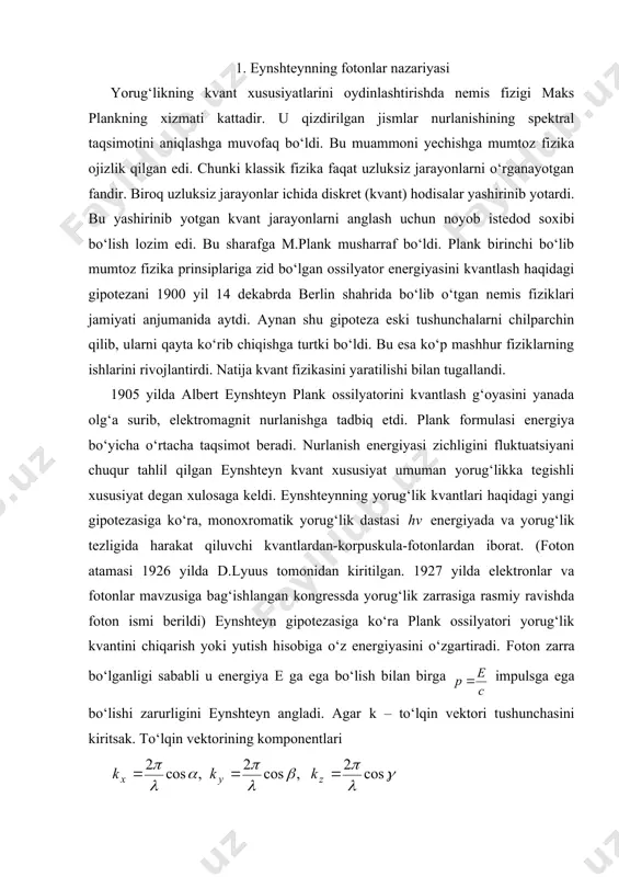 tromagnit nurlanishga tadbiq etdi. plank formulasi energiya bo‘yicha o‘rtacha taqsimot beradi. nurlanish energiyasi zichligini fluktuatsiyani chuqur tahlil qilgan eynshteyn kvant xususiyat umuman yorug‘likka tegishli xususiyat degan xulosaga keldi. eynshteynning yorug‘lik kvantlari haqidagi yangi gipotezasiga ko‘ra, monoxromatik yorug‘lik dastasi energiyada va yorug‘lik tezligida harakat qiluvchi kvantlardan-korpuskula-fotonlardan iborat. (foton atamasi 1926 yilda d.lyuus tomonidan kiritilgan. 1927 yilda elektronlar va fotonlar mavzusiga bag‘ishlangan kongressda yorug‘lik zarrasiga rasmiy ravishda foton ismi berildi) eynshteyn gipotezasiga ko‘ra plank ossilyatori yorug‘lik kvantini chiqarish yoki yutish hisobiga o‘z energiyasini o‘zgartiradi. foton zarra bo‘lganligi sababli u energiya е ga ega bo‘lish bilan birga impulsga ega bo‘lishi zarurligini eynshteyn angladi. agar k – to‘lqin vektori tushunchasini kiritsak. to‘lqin vektorining komponentlari ga teng, bunda ( - to‘lqin uzunlik, cos(, cos(, cos( yorug‘lik to‘lqinida perpendikulyar bo‘lgan yo‘naltiruvi kosinuslar. bu holda yorug‘lik impulsini vektor ko‘rinishida yozish mumkin: shunday qilib, eynshteynning foton nazariyasiga ko‘ra ikkita formula hosil qilamiz: (14.1) (14.2) (14.1) va (14.2) formulalarda …