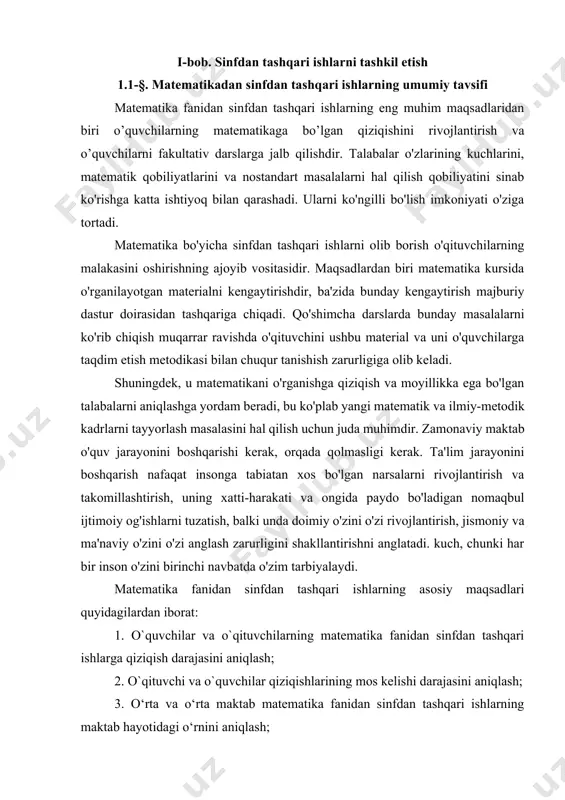 rni o'rganishni xohlashlariga bog'liq, masalan: 1. dastur materiali bo'yicha bilimlarni rivojlantirish va chuqurlashtirish; 2. ularda tadqiqotchilik ko‘nikmalarini shakllantirish; 3. matematik tafakkur madaniyatini tarbiyalash; 4. matematikaning mumkin bo'lgan amaliy qo'llanilishi haqida g'oyalarni ishlab chiqish va boshqalar. sinfdan tashqari mashg'ulotlarning uchinchi turi ham xuddi shunday maqsadlarga ega bo'lishi mumkin, lekin asosiy e'tibor ushbu guruh o'quvchilarining imkoniyatlariga mos ravishda matematikaga qiziqishni rivojlantirishga qaratilgan. sinfdan tashqari ishlarning quyidagi shakllari mavjud: 1. matematik doira; 2. majburiy emas; 3. olimpiada musobaqalari, viktorinalar; 4. matematika fanidan olimpiadalar; 5. matematik munozaralar; 6. matematika haftaligi; 7. maktab va sinfda matematikadan chop etish; 8. matematik modellarni ishlab chiqarish; 9. matematik ekskursiyalar. bu shakllar ko'pincha kesishadi va shuning uchun ular o'rtasida keskin chegaralarni chizish qiyin. bundan tashqari, ularning har qandayida ishni tashkil qilishda ko'plab shakllarning elementlaridan foydalanish mumkin. masalan, matematika kechasini o'tkazishda siz musobaqalar, musobaqalar, hisobotlar va hokazolardan foydalanishingiz mumkin. ii-bob. matematikada sinfdan tashqari ishlarning ahamiyati 2.1-§. matematika fanidan talabalarning sinfdan …