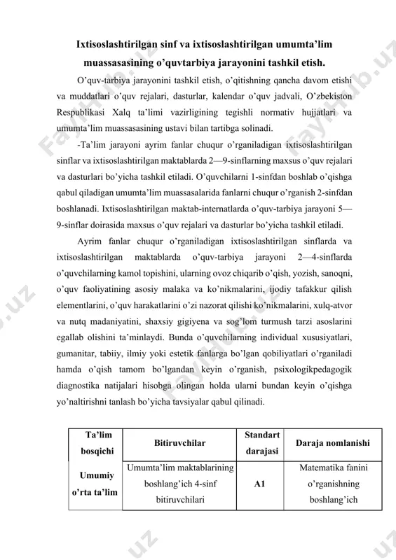 qur o’rganish 2-sinfdan boshlanadi. ixtisoslashtirilgan maktab-internatlarda o’quv-tarbiya jarayoni 5—9-sinflar doirasida maxsus o’quv rejalari va dasturlar bo’yicha tashkil etiladi. ayrim fanlar chuqur o’rganiladigan ixtisoslashtirilgan sinflarda va ixtisoslashtirilgan maktablarda o’quv-tarbiya jarayoni 2—4-sinflarda o’quvchilarning kamol topishini, ularning ovoz chiqarib o’qish, yozish, sanoqni, o’quv faoliyatining asosiy malaka va ko’nikmalarini, ijodiy tafakkur qilish elementlarini, o’quv harakatlarini o’zi nazorat qilishi ko’nikmalarini, xulq-atvor va nutq madaniyatini, shaxsiy gigiyena va sog’lom turmush tarzi asoslarini egallab olishini ta’minlaydi. bunda o’quvchilarning individual xususiyatlari, gumanitar, tabiiy, ilmiy yoki estetik fanlarga bo’lgan qobiliyatlari o’rganiladi hamda o’qish tamom bo’lgandan keyin o’rganish, psixologikpedagogik diagnostika natijalari hisobga olingan holda ularni bundan keyin o’qishga yo’naltirishni tanlash bo’yicha tavsiyalar qabul qilinadi. ta’lim bosqichi bitiruvchilar standart darajasi daraja nomlanishi umumiy o’rta ta’lim umumta’lim maktablarining boshlang’ich 4-sinf bitiruvchilari a1 matematika fanini o’rganishning boshlang’ich darajasi matematika fani chuqur o’rganiladigan ixtisoslashtirilgan umumta’lim muassasalarining boshlang’ich 4-sinf bitiruvchilari a1+ matematika fanini o’rganishning kuchaytirilgan boshlang’ich darajasi 2-sinf (170 soat, a1+: 204 soat) 3-4-sinflarda (170 …