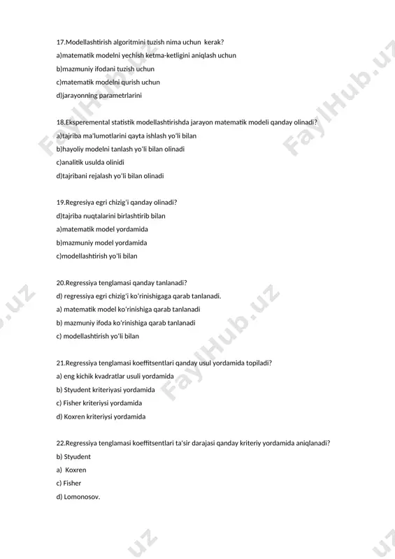 erak? a)matematik modelni yechish ketma-ketligini aniqlash uchun b)mazmuniy ifodani tuzish uchun c)matematik modelni qurish uchun d)jarayonning parametrlarini 18.eksperemental statistik modellashtirishda jarayon matematik modeli qanday olinadi? a)tajriba ma'lumotlarini qayta ishlash yo‘li bilan b)hayoliy modelni tanlash yo‘li bilan olinadi c)analitik usulda olinidi d)tajribani rejalash yo‘li bilan olinadi 19.regresiya egri chizig‘i qanday olinadi? d)tajriba nuqtalarini birlashtirib bilan a)matematik model yordamida b)mazmuniy model yordamida c)modellashtirish yo‘li bilan 20.regressiya tenglamasi qanday tanlanadi? d) regressiya egri chizig‘i ko‘rinishigaga qarab tanlanadi. a) matematik model ko‘rinishiga qarab tanlanadi b) mazmuniy ifoda ko‘rinishiga qarab tanlanadi c) modellashtirish yo‘li bilan 21.regressiya tenglamasi koeffitsentlari qanday usul yordamida topiladi? a) eng kichik kvadratlar usuli yordamida b) styudent kriteriyasi yordamida c) fisher kriteriysi yordamida d) koxren kriteriysi yordamida 22.regressiya tenglamasi koeffitsentlari ta'sir darajasi qanday kriteriy yordamida aniqlanadi? b) styudent a) koxren c) fisher d) lomonosov. 23.regressiya tenglamasi adekvatligi qanday kriteriy yordamida aniqlanadi? c)fisher a)koxren b)styudent d) lomonosov. 24.transsendent regressiya tenglama koeffitsentlari qanday aniqlanadi? …