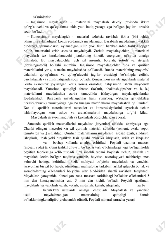 yitish fabrikasiga kelib tushadi. shu sababli rudani boyitish uchun, dastlab uni maydalab, lozim bo`lgan taqdirda yanchib, boyitish texnologiyasi talablariga mos keluvchi holatga keltiriladi. fizik mohiyati bo`yicha maydalash va yanchish jarayonlari bir xil bo`lsa-da, olinadigan mahsulotlar tarkibini tashkil qiluvchi bo`lak va zarrachalarning o`lchamlari bo`yicha ular bir-biridan shartli ravishda farqlanadi. maydalash jarayonida olinadigan ruda massasi tarkibidagi bo`laklar o`lchamlari 5 mm dan katta,yanchishda esa, 5 mm dan kichik bo`ladi. foydali qazilmani maydalash va yanchish ezish, yorish, sindirish, kesish, ishqalash, zarba berish kabi usullarda amalga oshiriladi. maydalash va yanchish usuli maydalanadigan materialning qattiqligi hamda bo`laklarningkattaligibo`yichatanlab olinadi. foydali mineral zarracha yuzasi qanchalik to`liq ochilsa, boyitish samaradorligi shunchalik yuqori bo`ladi. biroq to`la yanchilishga yo`l qo`ymaslik kerak, chunki bunda foydali komрonent juda mayin shlamlar ko`rinishiga ega bo`lib, konsentratga emas, chiqindi tarkibiga o`tib yo`qotilishi mumkin. maydalash va yanchish juda qimmat jarayonlar hisoblanadi. boyitish fabrikalarida turli foydali qazilmalarni maydalashda, asosan, ezuvchi, yoruvchi va zarba beruvchi mexanik maydalash vositalaridan foydalaniladi. …