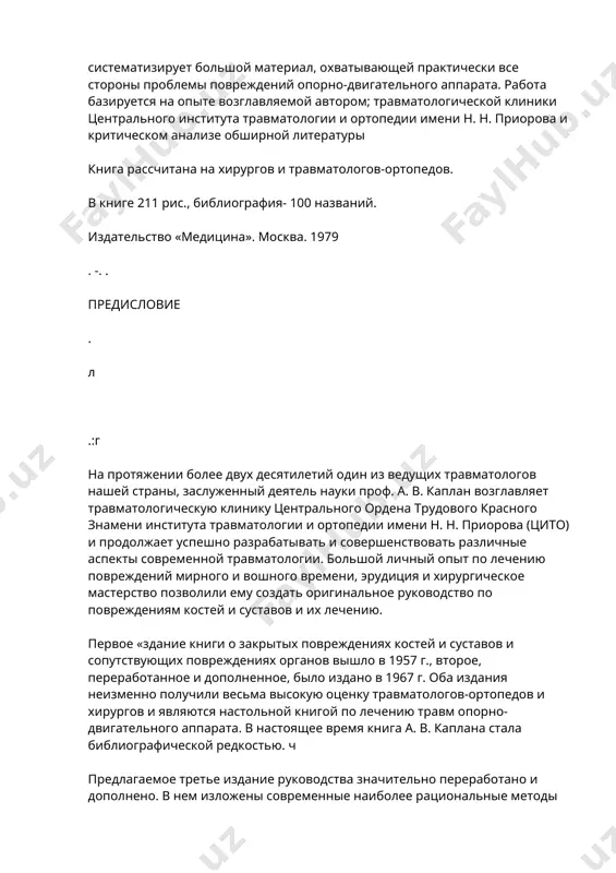 тизирует большой материал, охватывающей практически все стороны проблемы повреждений опорно-двигательного аппарата. работа базируется на опыте возглавляемой автором; травматологической клиники центрального института травматологии и ортопедии имени н. н. приорова и критическом анализе обширной литературы книга рассчитана на хирургов и травматологов-ортопедов. в книге 211 рис., библиография- 100 названий. издательство «медицина». москва. 1979 . -. . предисловие . л .:г на протяжении более двух десятилетий один из ведущих травматологов нашей страны, заслуженный деятель науки проф. а. в. каплан возглавляет травматологическую клинику центрального ордена трудового красного знамени института травматологии и ортопедии имени н. н. приорова (цито) и продолжает успешно разрабатывать и совершенствовать различные аспекты современной травматологии. большой личный опыт по лечению повреждений мирного и вошного времени, эрудиция и хирургическое мастерство позволили ему создать оригинальное руководство по повреждениям костей и суставов и их лечению. первое «здание книги о закрытых повреждениях костей и суставов и сопутствующих повреждениях органов вышло в 1957 г., второе, переработанное и дополненное, …