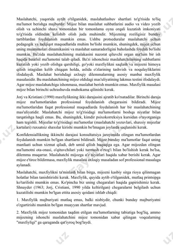 lahat berish jarayonida vaziyatning vaqtincha yomonlashishi xavfi haqida; · maxfiylik chegaralari haqida. maslahatchi o'z kasbiy vakolatlari darajasi va chegaralarini to'g'ri baholashi shart. u mijozga yordam berishga qodir bo'lmagan umidni uyg'otmasligi kerak. maslahat berishda etarli darajada o'zlashtirilmagan diagnostika va terapevtik muolajalardan foydalanish qabul qilinishi mumkin emas. mijozlarga maslahat seanslari hech qachon maslahat berish usullari yoki usullarini sinab ko'rish uchun ishlatilmasligi kerak. agar maslahatchi ba'zi hollarda o'zini etarli darajada malakali emas deb hisoblasa, u tajribali hamkasblari bilan maslahatlashishga va ularning rahbarligi ostida takomillashtirishga majburdir. maslahatchi, yuqorida aytib o'tilganidek, maslahatlashuv shartlari to'g'risida to'liq ma'lumot berishga majburdir. mijoz bilan maslahat suhbatlarini audio va video yozib olish va uchinchi shaxs tomonidan bir tomonlama oyna orqali kuzatish imkoniyati to'g'risida oldindan kelishib olish juda muhimdir. mijozning roziligisiz bunday tartiblardan foydalanish mumkin emas. ushbu protseduralar maslahatchi uchun pedagogik va tadqiqot maqsadlarida muhim bo'lishi mumkin, shuningdek, mijoz uchun uning muammolari dinamikasini va maslahat samaradorligini baholashda foydali bo'lishi mumkin. ba'zida …