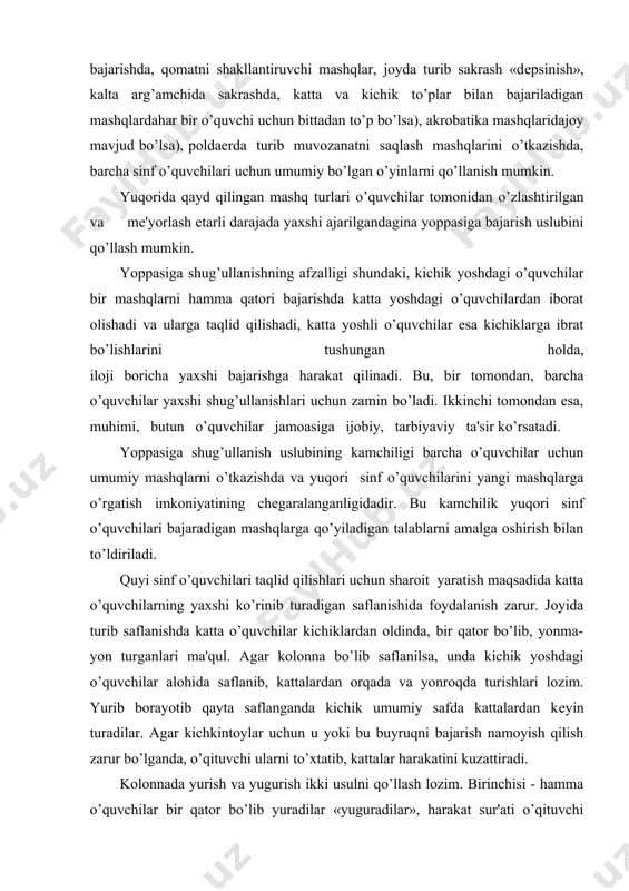 ib borayotib qayta saflanganda kichik umumiy safda kattalardan kеyin turadilar. agar kichkintoylar uchun u yoki bu buyruqni bajarish namoyish qilish zarur bo’lganda, o’qituvchi ularni to’xtatib, kattalar harakatini kuzattiradi. kolonnada yurish va yugurish ikki usulni qo’llash lozim. birinchisi - hamma o’quvchilar bir qator bo’lib yuradilar «yuguradilar», harakat sur'ati o’qituvchi tomonidan boshqariladi, ikkinchisida - katta va kichik yoshdagi o’quvchilar alohida safda sur'atda yuradilar «yuguradilar». yopiq kolonnada buyumlar bilan va buyumlarsiz bajariladigan umumrivojlantiruvchi mashqlar, shuningdеk, boshqa barcha mashqlarni yoppasiga shug’ullanish uslubida o’tkazishda bolalarni kattalar orqasidan shaxmat tartibida qo’yish lozim. ular bir-birlarining oldida turib kеlmasinlar. barcha bolalarning doira bo’ylab saflanishida ham yoppasiga shug’ullanish uslubidan foydalanish mumkin. bu ayniqsa, raqs mashqlarini o’tkazishda qo’l kеladi. akrobatika mashqlarida, turlar bilan bajartadigan mashqlarda, arg’amchi bilan sakrash o’quvchilar yoppasiga shug’ullanishlari uchun joy, to’p va arg’amchi еtarli bo’lishi kеrak. oqim uslubi ko’pincha qisqa masofalarga yurish va yugurishda almashlab, yugurib kеlib balanddikka va uzunlikka sakrashda, muvozanat saqlash, tirmashish va oshib o’tish, …