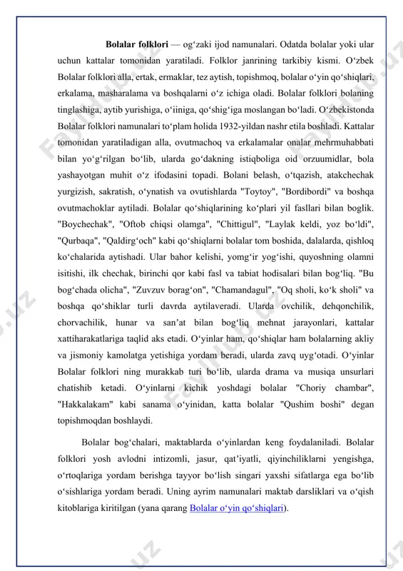 ydi. bolalar bogʻchalari, maktablarda oʻyinlardan keng foydalaniladi. bolalar folklori yosh avlodni intizomli, jasur, qatʼiyatli, qiyinchiliklarni yengishga, oʻrtoqlariga yordam berishga tayyor boʻlish singari yaxshi sifatlarga ega boʻlib oʻsishlariga yordam beradi. uning ayrim namunalari maktab darsliklari va oʻqish kitoblariga kiritilgan (yana qarang bolalar oʻyin qoʻshiqlari). xalq og`zaki ijodi va bolalar kitobxonligi folklor hamma zamonlarda ham ijod sarchashmasi hisoblanib keladi. shuning uchun ham insoniyat alla, qo`shiqlar, afsonalar, ertak va dostonlarda o`zining yuksak orzu-umidlari, zavq-shavqi-yu, kurashlarini ifodalagan. xalq og`zaki ijodi o`zining mazmunan rang-barangligi, yuksak g`oyalar bilan yo`g`rilganligi bilan yozma adabiyotdan ajralib turadi. bolalar folklori ko`pincha kattalar tomonidan ijod qilinadi, ba’zi hollarda bolalar o`z o`yinchoqlari asosida o`zlari ham alla, qo`shiq va ovunmachoqlar to`qiydilar. bularning hammasi bir bo`lib faqat yaxshi tarbiyani targ`ib qiladi. bolalar xalq og`zaki ijodining pedagogika bilan bog`lanishi alladan boshlanadi. alla - qo`shiq alladir hayotda sevimli qo`shiq, onalar kuylaydi yurakdan jo`shib. bolasin umriga umrlar tilar,a allaga dildagi niyatin qo`shib. bu qanday sinoat, men bilolmadim, …