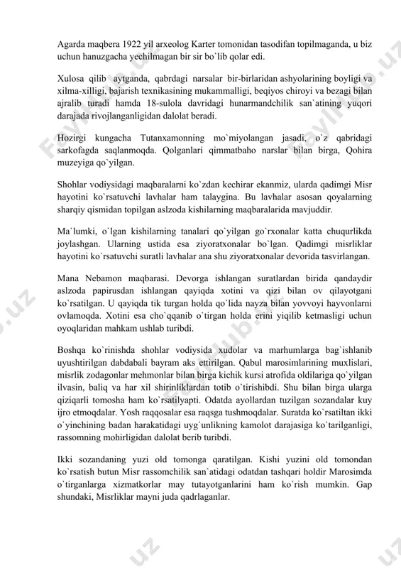 mas, balki yaqinda dafn etilgandek tuyulardi. ular menda kutilmaganda kuchli taassurot qoldirdi. bunday holatni men hech qachon boshimdan kechirmagan edim va bundan keyin ham kechirmasam kerak» (33-rasm). endi biz buyuk jangchi fir`avnlar seti i va ramzes ii larning maqbaralarida, agar ular o`g`irlanmagapnda, shubhasiz qanday boyliklar mavjud bo`lganini ko`z oldimizga keltirishimiz mumkin. nima uchun tutanxamon qabri o`g`irlanmay qolgan, degan savolga ba`zilar uni o`g`rilar topolmaganlar degan fikrni sabab qilib ko`rsatdilar. bu haqiqatdan yiroqdir. qabrning o`g`irlanmay qolganligi uni o`g`rilar topolmaganligida emas aksincha, tutanxamonning bedarak shaxsligi maqbarani o`g`rilardan saqlab qolgan. axenaton bilan qarindosh tutingan tutanxamon tez orada unutilgan. uni zudlik bilan kichik, ko`rimsiz maqbaraga dafn etganlar. keyinchalik ramzes ii maqbarasini ochish paytida hosil bo`lgan tuproq tutanxamon qabriga kiradigan yo`lni berkitib qo`ygan. agarda maqbera 1922 yil arxeolog karter tomonidan tasodifan topilmaganda, u biz uchun hanuzgacha yechilmagan bir sir bo`lib qolar edi. xulosa qilib aytganda, qabrdagi narsalar bir-birlaridan ashyolarining boyligi va xilma-xilligi, bajarish texnikasining mukammalligi, beqiyos …