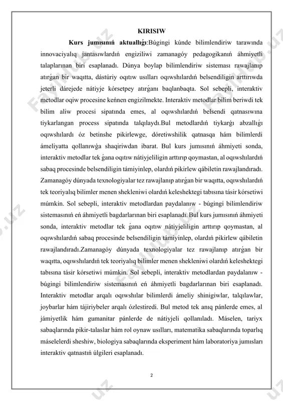qıtta, oqıwshılardıń tek teoriyalıq bilimler menen shekleniwi olardıń keleshektegi tabısına tásir kórsetiwi múmkin. sol sebepli, interaktiv metodlardan paydalanıw - búgingi bilimlendiriw sistemasınıń eń áhmiyetli bagdarlarınan biri esaplanadı. bul kurs jumısınıń áhmiyeti sonda, interaktiv metodlar tek ǵana oqıtıw nátiyjeliligin arttırıp qoymastan, al oqıwshılardıń sabaq procesinde belsendiligin támiyinlep, olardıń pikirlew qábiletin rawajlandıradı.zamanagóy dúnyada texnologiyalar tez rawajlanıp atırǵan bir waqıtta, oqıwshılardıń tek teoriyalıq bilimler menen shekleniwi olardıń keleshektegi tabısına tásir kórsetiwi múmkin. sol sebepli, interaktiv metodlardan paydalanıw - búgingi bilimlendiriw sistemasınıń eń áhmiyetli bagdarlarınan biri esaplanadı. interaktiv metodlar arqalı oqıwshılar bilimlerdi ámeliy shinigiwlar, talqılawlar, joybarlar hám tájiriybeler arqalı ózlestiredi. bul metod tek anıq pánlerde emes, al jámiyetlik hám gumanitar pánlerde de nátiyjeli qollanıladı. máselen, tariyx sabaqlarında pikir-talaslar hám rol oynaw usılları, matematika sabaqlarında toparlıq máselelerdi sheshiw, biologiya sabaqlarında eksperiment hám laboratoriya jumısları interaktiv qatnastıń úlgileri esaplanadı. kurs jumısınıń maqseti:bul kurs jumısı interaktiv metodlardıń bilimlendiriw procesindegi áhmiyetin úyreniw, olardıń nátiyjeliligin analizlew hám ámeliyatqa engiziw …