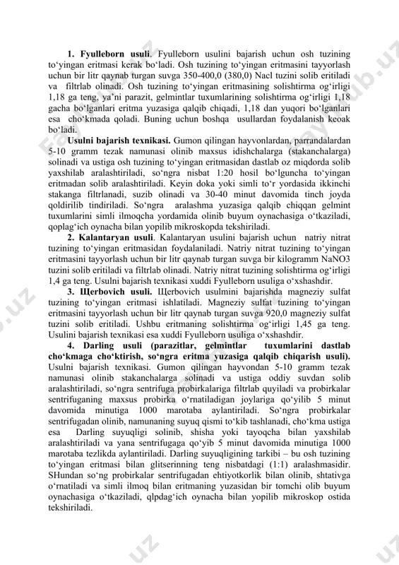 tensivligi past bo‘lsa) parazit tuxumlarini topish qiyindir. b). anus atrofidan qirindi olish usuli (otlarning oksiuroz kasalligini aniqlashda qo‘llaniladi). usulni bajarish texnikasi. gumon qilingan hayvonning orqa chiqaruv teshigi atrofida qotib qolgan tezaklar temir shpatel yoki yog‘och kurakcha yordamida qirib olinadi va buyum oynachasiga o‘tkaziladi, teng miqdorda suv bilan suyultirilgan glitserin tomchisi (2-3 tomchi) tomizilib aralashtiriladi, qoplag‘ich oynacha bilan qoplab mikroskopning kichik ob’ektivida tekshiriladi va oksiurislar tuxumini topishga harakat qilinadi. v). flyuotatsiya usuli (gelmint, parazit tuxumlarini eritma yuzasiga qalqib chiqarish usuli). bunda bir qancha olimlarning tavsiya etgan usullari mavjud. 1. fyulleborn usuli. fyulleborn usulini bajarish uchun osh tuzining to‘yingan eritmasi kerak bo‘ladi. osh tuzining to‘yingan eritmasini tayyorlash uchun bir litr qaynab turgan suvga 350-400,0 (380,0) nacl tuzini solib eritiladi va filtrlab olinadi. osh tuzining to‘yingan eritmasining solishtirma og‘irligi 1,18 ga teng, ya’ni parazit, gelmintlar tuxumlarining solishtirma og‘irligi 1,18 gacha bo‘lganlari eritma yuzasiga qalqib chiqadi, 1,18 dan yuqori bo‘lganlari esa cho‘kmada qoladi. buning …