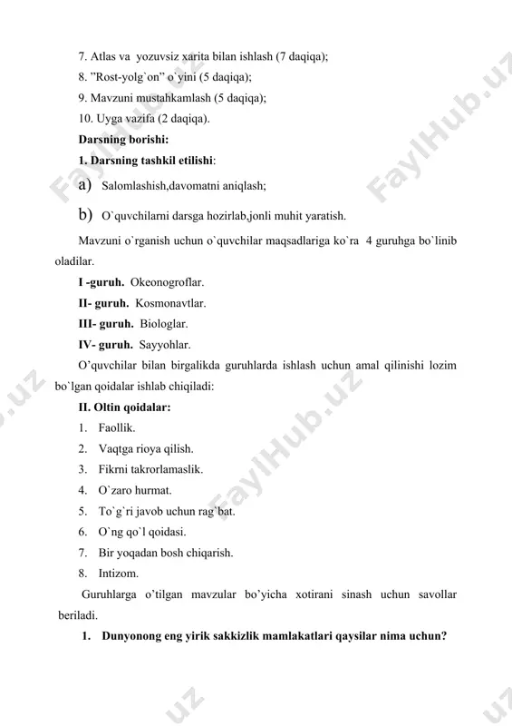 uvchilar bilan birgalikda guruhlarda ishlash uchun amal qilinishi lozim bo`lgan qoidalar ishlab chiqiladi: ii. oltin qoidalar: 1. faollik. 2. vaqtga rioya qilish. 3. fikrni takrorlamaslik. 4. o`zaro hurmat. 5. to`g`ri javob uchun rag`bat. 6. o`ng qo`l qoidasi. 7. bir yoqadan bosh chiqarish. 8. intizom. guruhlarga o’tilgan mavzular bo’yicha xotirani sinash uchun savollar beriladi. 1. dunyonong eng yirik sakkizlik mamlakatlari qaysilar nima uchun? 2. rivojlanayotgan mamlakatlar ichida eng kucnlilari qaysilar ,nima uchun? 3.davlatlar boshqaruviga ko’ra qanday turlarga bo’linadi, ularda davlat boshqaruvi qanday amalga oshiriladi? 4.tabiiy resurslar qanday turlarga bo’linadi,ularga misollar keltaring. har bir to`g`ri javob uchun guruh a’zolari davlatlarning bayrog`chalari maketi bilan rag`batlantirib boriladi. videoikkilik orqali dunyo okeani,quyosh nuri tirik organizmlar,koinot ,sayyohlar tasvirlangan vidio lavha namoyish etiladi.har bir guruh a`zolari kasblariga muvofiq holda filmni tahlil qiladilar. tahlil mazmuniga va samarasiga ko`ra g`olib guruhlar taqdirlanib boriladi. o`qituvchi yangi mavzu yuzasidan o`quvchilarning bilimlarini bilish uchun juftliklarga topshiriq beradi.ular “bilaman.bilishni istayman.bilib oldim” jadvalining 1- …
