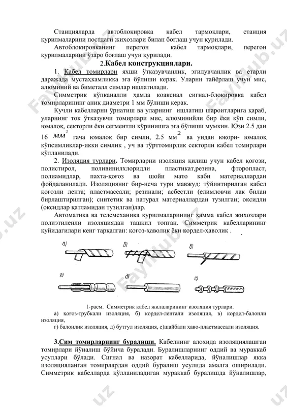 о коррозияси киради. кабел линияларининг бетўхтов ва ишончли ишлашини таъминлаш мақсадида айрим тадбирлар қўлланилиб, буларга: коррозияга чидамли, механик пухталигини таъминловчи кабел конструкциясини ишлаб чиқиш; кабел ётқизиш учун қулай трассани танлаш; кабелни монтаж қилиш ва ётқизиш қоидаларига риоя қилиш, ҳамда коррозиядан сақлаш тадбирларини ўтказишдир. автоматика ва телемеханика тузилмалари ва тармоқлари хизмат кўрсатиш бўйича автоблокировка, электр марказлаштириш, станция блокировкаси ва механик саралаш тепача тармоқларига ажратилади. кабел тармоқлари перегон ва станция тармоқларига ажратилади. станцияларда автоблокировка кабел тармоқлари, станция қурилмаларини постдаги жихозлари билан боғлаш учун қурилади. автоблокировканинг перегон кабел тармоқлари, перегон қурилмаларини ўзаро боғлаш учун қурилади. 2.кабел конструкциялари. 1. кабел томирлари яхши ўтказувчанлик, эгилувчанлик ва етарли даражада мустаҳкамликка эга бўлиши керак. уларни тайёрлаш учун мис, алюминий ва биметалл симлар ишлатилади. симметрик кўпканалли ҳамда коаксиал сигнал-блокировка кабел томирларининг аниқ диаметри 1 мм бўлиши керак. кучли кабелларни ўрнатиш ва уларнинг ишлатиш шароитларига қараб, уларнинг ток ўтказувчи томирлари мис, алюминийли бир ёки кўп симли, юмалоқ, секторли ёки …