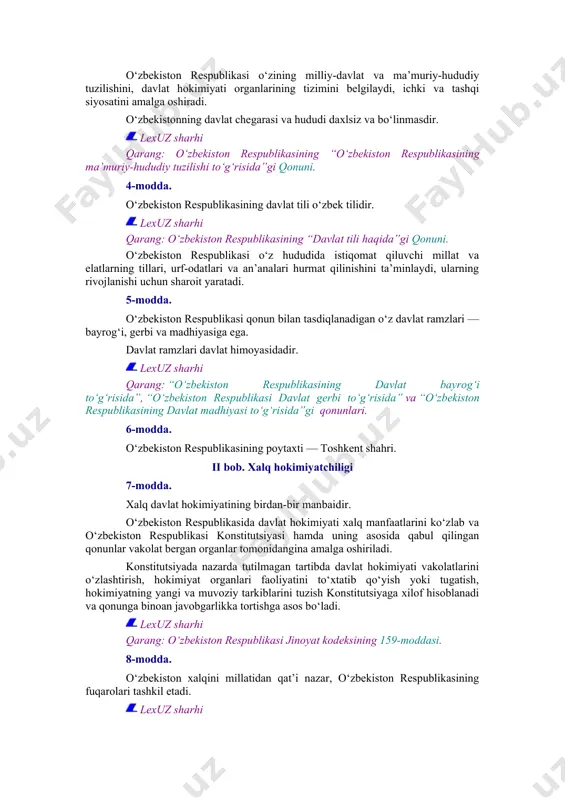 etib, uning manfaatlariga xizmat qiladi. davlat organlari va mansabdor shaxslar jamiyat va fuqarolar oldida mas’uldirlar. 3-modda. o‘zbekiston respublikasi o‘zining milliy-davlat va ma’muriy-hududiy tuzilishini, davlat hokimiyati organlarining tizimini belgilaydi, ichki va tashqi siyosatini amalga oshiradi. o‘zbekistonning davlat chegarasi va hududi daxlsiz va bo‘linmasdir. lexuz sharhi qarang: o‘zbekiston respublikasining “o‘zbekiston respublikasining ma’muriy-hududiy tuzilishi to‘g‘risida”gi qonuni. 4-modda. o‘zbekiston respublikasining davlat tili o‘zbek tilidir. lexuz sharhi qarang: o‘zbekiston respublikasining “davlat tili haqida”gi qonuni. o‘zbekiston respublikasi o‘z hududida istiqomat qiluvchi millat va elatlarning tillari, urf-odatlari va an’analari hurmat qilinishini ta’minlaydi, ularning rivojlanishi uchun sharoit yaratadi. 5-modda. o‘zbekiston respublikasi qonun bilan tasdiqlanadigan o‘z davlat ramzlari — bayrog‘i, gerbi va madhiyasiga ega. davlat ramzlari davlat himoyasidadir. lexuz sharhi qarang: “o‘zbekiston respublikasining davlat bayrog‘i to‘g‘risida”, “o‘zbekiston respublikasi davlat gerbi to‘g‘risida” va “o‘zbekiston respublikasining davlat madhiyasi to‘g‘risida”gi qonunlari. 6-modda. o‘zbekiston respublikasining poytaxti — toshkent shahri. ii bob. xalq hokimiyatchiligi 7-modda. xalq davlat hokimiyatining birdan-bir manbaidir. o‘zbekiston respublikasida davlat hokimiyati …