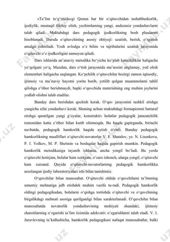 an tanishimiz. o‘quvchilar bilan munosabat. o‘qituvchi oldida o‘quvchilarni ta’limning umumiy mehnatiga jalb etishdek muhim vazifa tu-radi. pedagogik hamkorlik oldingi pedagogikadan, bolalarni o‘qishga tortishda o‘qituvchi va o‘quvchining birgalikdagi mehnati asosiga qurilganligi bilan xarakterlanadi. o‘quvchilar bilan munosabatda novatorlik yondashuvining mohiyati shundaki, ijtimoiy sharoitlarning o‘zgarishi ta’lim tizimida adekvativ o‘zgarishlarni talab etadi. v. i. juravlevning ta’kidlashicha, hamkorlik pedagogikasi nafaqat munosabatlar, balki bilish operasiyasining tuzilishini, bilimlarni jamoa bo‘lib egallash va mustaqil bo‘lib yakka tartibda ishlashni (eng yaxshi sherik bo‘lish uchun) ham talab etadi. ixtiyoriy ta’lim olish. hamkorlik pedagogikasining bu prinsipi o‘quvchida qo‘rqish hissini yo‘qotish, erkin bo‘lish, o‘ziga ishonch uyg‘otish, unda to‘laqonli ijodiy ishlashga qobil insonni ko‘rish, v.a.suxomlinskiy so‘zi bilan aytganda, muvaffaqiyatdan yuzaga kelgan ko‘tarinkilik bo‘lsa, o‘sha yerda o‘qishga qiziqish bo‘ladi. qiyin maqsad g‘oyasi. tajribani o‘tkazuvchi o‘qituvchilarning yozishicha, ularning ishlari an’anaviy darsdan shunisi bilan farq qiladiki, ular bolalar bilan hamkorlik g‘oyasini quvvatlab turadi, bolalar oldiga ko‘proq murakkab maqsadlarni qo‘yadi, ularning o‘ta murakkabligiga e’tiborni qaratadi va ushbu …