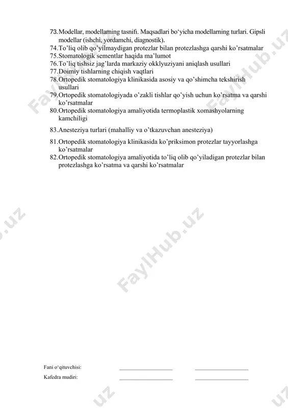 qsonlarining xalqaro tasnifi, blek bo‘yicha bo‘shliqlar tasnifi. 70. kontroforslar haqida ma’lumot 71. og’iz bo’shlig’ini protezlashga maxsus (terapevtik, jarrohlik) tayyorlash 72. anesteziya usullari (mahalliy, o‘tkazgich). anesteziya uchun ishlatiladigan dori vositalari. 73. modellar, modellarning tasnifı. maqsadlari bo‘yicha modellarning turlari. gipsli modellar (ishchi, yordamchi, diagnostik). 74. to’liq olib qo’yilmaydigan protezlar bilan protezlashga qarshi ko’rsatmalar 75. stomatologik sementlar haqida ma’lumot 76. to’liq tishsiz jag’larda markaziy okklyuziyani aniqlash usullari 77. doimiy tishlarning chiqish vaqtlari 78. ortopedik stomatologiya klinikasida asosiy va qo’shimcha tekshirish usullari 79. ortopedik stomatologiyada o’zakli tishlar qo’yish uchun ko’rsatma va qarshi ko’rsatmalar 80. ortopedik stomatologiya amaliyotida termoplastik xomashyolarning kamchiligi 83.anesteziya turlari (mahalliy va o’tkazuvchan anesteziya) 81. ortopedik stomatologiya klinikasida ko’priksimon protezlar tayyorlashga ko’rsatmalar 82. ortopedik stomatologiya amaliyotida to’liq olib qo’yiladigan protezlar bilan protezlashga ko’rsatma va qarshi ko’rsatmalar fani o‘qituvchisi: ____________________ ____________________ kafedra mudiri: ____________________ ____________________