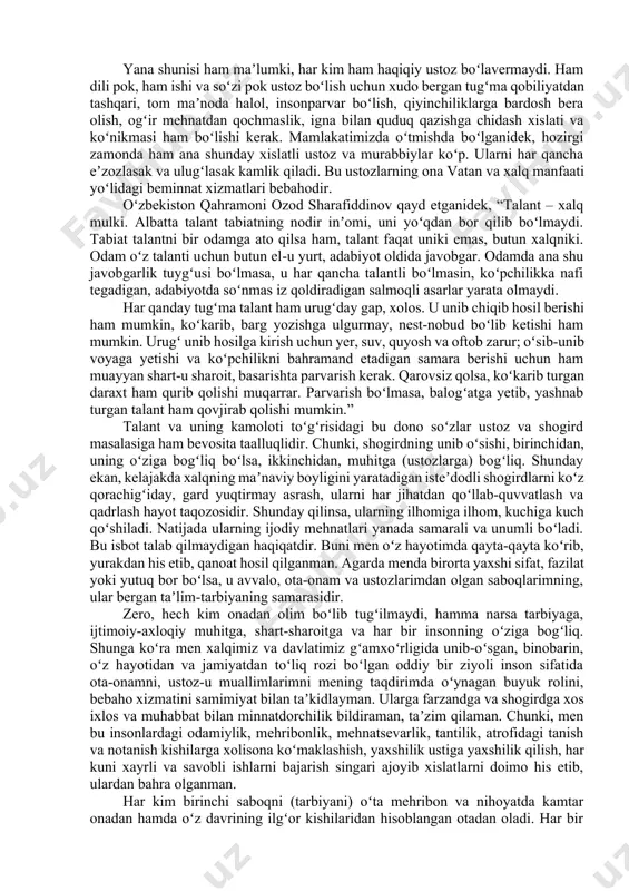 atorida ustozning roli beqiyos katta va muhimdir. ota-ona farzandga hayot baxsh etsa, ustoz unga ilm-bilim beradi. insoniyat jamiyatining ilgʻor va yetakchi tomonlari nimalardan iborat ekanini, hayot taraqqiyotining bosh yoʻlini va kelajagi porloq kuchlarni nimalar tashkil etishini, hayotdan orqada qolmaslik uchun qaysi tomonga qarab yurish va nimalar qilish lozimligini, oʻsuvchi narsa nima-yu, taraqqiyotga gʻov narsa nima ekanini anglab olishga koʻmaklashadi. xalqimiz tomonidan “ustoz koʻrmagan shogird har tomonga yoʻrgʻalar”, “qadring bilgan ustozingdan ayrilma” kabi maqol va hikmatli soʻzlarning yaratilishi bejiz emas, albatta. insonning, xususan yosh avlodning turmushdan oʻz oʻrnini topishida ustozlarning oʻrni, xizmati buyuk boʻlgani uchun ham ajdodlarimiz qadim-qadimdan buyon ustozlarni yuksak qadrlab, ularni tavof qilib keladi. hatto, buyuk sohibqiron amir temur bobomiz ham ustoziga cheksiz hurmat koʻrsatgan. u “vafot etsam xokimni pirim, ustozim said baraka qabri poyiga qoʻyinglar”, – deb vasiyat qilgan. yana shunisi ham maʼlumki, har kim ham haqiqiy ustoz boʻlavermaydi. ham dili pok, ham ishi va soʻzi pok ustoz …