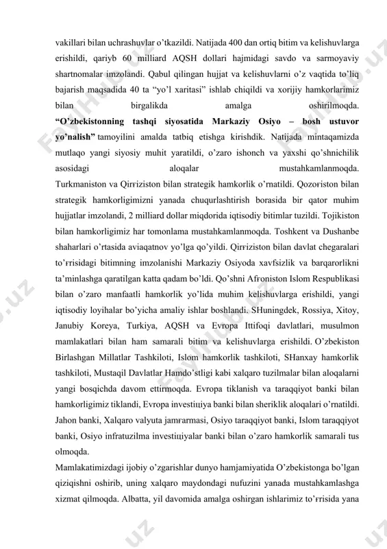 darajadagi tashriflar amalga oshirildi, 60 dan ortiq davlat va xalqaro tashkilotlar rahbarlari va vakillari bilan uchrashuvlar o’tkazildi. natijada 400 dan ortiq bitim va kelishuvlarga erishildi, qariyb 60 milliard aqsh dollari hajmidagi savdo va sarmoyaviy shartnomalar imzolandi. qabul qilingan hujjat va kelishuvlarni o’z vaqtida to’liq bajarish maqsadida 40 ta “yo’l xaritasi” ishlab chiqildi va xorijiy hamkorlarimiz bilan birgalikda amalga oshirilmoqda. “o’zbekistonning tashqi siyosatida markaziy osiyo – bosh ustuvor yo’nalish” tamoyilini amalda tatbiq etishga kirishdik. natijada mintaqamizda mutlaqo yangi siyosiy muhit yaratildi, o’zaro ishonch va yaxshi qo’shnichilik asosidagi aloqalar mustahkamlanmoqda. turkmaniston va qirg'iziston bilan strategik hamkorlik o’rnatildi. qozog'iston bilan strategik hamkorligimizni yanada chuqurlashtirish borasida bir qator muhim hujjatlar imzolandi, 2 milliard dollar miqdorida iqtisodiy bitimlar tuzildi. tojikiston bilan hamkorligimiz har tomonlama mustahkamlanmoqda. toshkent va dushanbe shaharlari o’rtasida aviaqatnov yo’lga qo’yildi. qirg'iziston bilan davlat chegaralari to’g'risidagi bitimning imzolanishi markaziy osiyoda xavfsizlik va barqarorlikni ta’minlashga qaratilgan katta qadam bo’ldi. qo’shni afg'oniston islom respublikasi bilan …