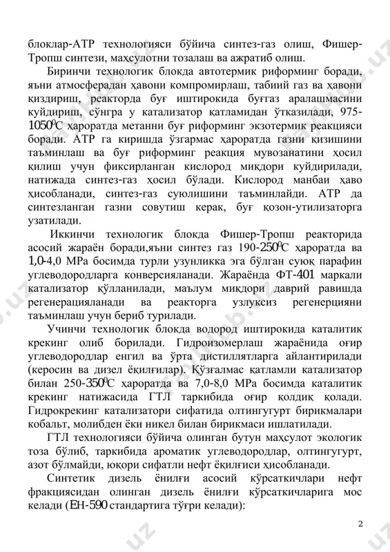 ъни синтез газ 190-2500с ҳароратда ва 1,0-4,0 мра босимда турли узунликка эга бўлган суюқ парафин углеводородларга конверсияланади. жараёнда фт-401 маркали катализатор қўлланилади, маълум миқдори даврий равишда регенерацияланади ва реакторга узлуксиз регенерцияни таъминлаш учун бериб турилади. учинчи технологик блокда водород иштирокида каталитик крекинг олиб борилади. гидроизомерлаш жараёнида оғир углеводородлар енгил ва ўрта дистиллятларга айлантирилади (керосин ва дизел ёқилғилар). қўзғалмас қатламли катализатор билан 250-3500с ҳароратда ва 7,0-8,0 мра босимда каталитик крекинг натижасида гтл таркибида оғир қолдиқ қолади. гидрокрекинг катализатори сифатида олтингугурт бирикмалари кобальт, молибден ёки никел билан бирикмаси ишлатилади. гтл технологияси бўйича олинган бутун маҳсулот экологик тоза бўлиб, таркибида ароматик углеводородлар, олтингугурт, азот бўлмайди, юқори сифатли нефт ёқилғиси ҳисобланади. синтетик дизель ёнилғи асосий кўрсаткичлари нефт фракциясидан олинган дизель ёнилғи кўрсаткичларига мос келади (eн-590 стандартига тўғри келади): 3 - цетан сони 75 пунктдан кўп 55у анъанавий дизёнилғига нисбатан; - 0,1% полиароматик углеводород миқдори 6% га нисбатан; - олтингугурт миқдори 0ппм 50ппм нисбатан; - …
