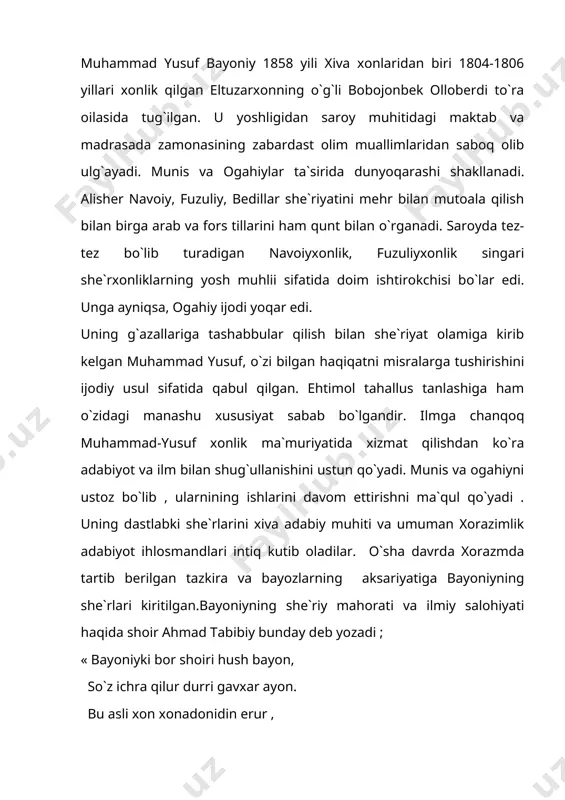 i manba» va +.munirovnin «bayniy» sarlavhli maqolalari bilan boshlangan. 1960 yili nashr qilingan o`z.r.f.a.ning «o`zbek adabiyoti» iv tomligining iv-.i-kitobida bayoniy adabiy merosidan namunalar berilgan. shuningdek o`sha yili nashr etilgan +.munirovning «munis,ogahiy va bayoniyning tarixiy asarlari» manografiyasida xam bayoniyning adabiy merosi haqida ma`lumot berilgan. muammo: bayoniy qaysi tabaqa vakili? nima uchun u toj-taxtga da`vogarlik qilmagan? uning ustozlarini bilasizmi? muhammadyusuf bayoniy 1858 yili xivada bobojonbek oilasida tug`ilgan. bobojonbek 1804 yili 06 yillarda xiva xoni bo`lgan elto`zarxoning o`g`li edi. muhammadyusuf esa elto`zarxoning nabirasi edi. muhammyusuf yoshligidan ilmga chanqoq edi. uning bolaligi ezgulikka da`vat etuvchi olimu fozillar davrasida o`tadi. shuning uchun u diniy va dunyoviy ilimlar keng va chuqur o`rganadi, ixlos qo`yadi xonlik ishlariga aralashmaydi. u o`z zamonasining mashxur shoiri, tarixchi olimi, musiqashunosi, xattoti va tarjimoni bo`lib yetishadi. arab, fors tillarini yaxshi bilgan, tabobat ilmini puxta o`rgangan olim sifatida dong taratadi. u suls, kufiy, rayxoniy, shikasta xatlarini yaxshi o`zlashtirgan, tanbur chertish va g`ijjak chalishda …