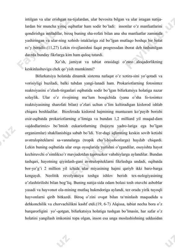gan spid, terro-rizm, ta‘lim va aql tanqisligi bilan bog’liq muammolar ham umumbashariy tus olmoqda. darvoqe, ushbu muammolarning vujudga kelishi mumkinligi, «tabiat-jamiyat» sistemasidagi aloqalarning keskinlashuvi to’g’risida olimu-fuzalolar bir necha bor ogohlantirgan edilar. biroq ogohlantiruvchi bashoratlarga e‘tibor bermaslik xx asrning ikkinchi yarmida tendentsiya darajasiga ko’tirilgan edi. darhaqiqat, x1x asrdayoq buyuk nemis faylasufi g.f.g.gegel shunday deb yozgan edi: «umumjahon tarixida insonlarning hatti-harakatlari o’laroq ular intilgan va ular erishgan na-tijalardan, ular bevosita bilgan va ular istagan natija-lardan bir muncha yiroq oqibatlar ham sodir bo’ladi: insonlar o’z manfaatlarini qondirishga intiladilar, biroq buning sha-rofati bilan ana shu manfaatlar zaminida yashiringan va ular-ning xohish–istaklariga zid bo’lgan mutlaqo boshqa bir holat ro’y beradi».(11,27) lekin rivojlanishni faqat progressdan iborat deb tushunilgan davrda bunday fikrlarga kim ham quloq tutardi. xo’sh, jamiyat va tabiat orasidagi o’zaro aloqadorlikning keskinlashuviga chek qo’yish mumkinmi? bifurkatsiya holatida dinamik sistema nafaqat o’z xotira-sini yo’qotadi va vorisiyligi buziladi, balki tubdan yangi-lanadi ham. prokariotlarning fotosintez reaktsiyasini o’zlash-tirganlari oqibatida …