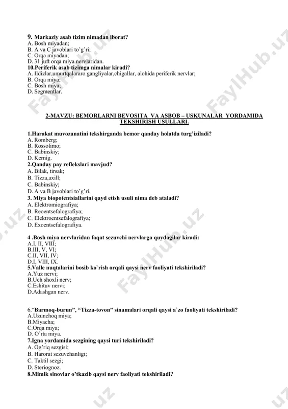 afiya; 1. reoentsefalografiya; 1. elektroentsefalografiya; 1. exoentsefalografiya. 4 .bosh miya nervlaridan faqat sezuvchi nervlarga quydagilar kiradi: a.i, ii, viii; b.iii, v, vi; c.ii, vii, iv; d.i, viii, ix. 5.valle nuqtalarini bosib ko`rish orqali qaysi nerv faoliyati tekshiriladi? a.yuz nervi; b.uch shoxli nerv; c.eshituv nervi; d.adashgan nerv. 6.“barmoq-burun”, “tizza-tovon” sinamalari orqali qaysi a`zo faoliyati tekshiriladi? a.uzunchoq miya; b.miyacha; c.orqa miya; d. o`rta miya. 7.igna yordamida sezgining qaysi turi tekshiriladi? 1. og’riq sezgisi; 1. harorat sezuvchanligi; 1. taktil sezgi; 1. steriognoz. 8.mimik sinovlar o’tkazib qaysi nerv faoliyati tekshiriladi? 1. hidlov nervi; 1. ko’ruv nervi; 1. uch tarmoqli nerv; d. yuz nervi. 9.vegetativ asab tizimi tekshiruviga nimalar kiradi? 1. terining rangi,dermografizm, barmoqlar qaltrashi, qon tomir urishi; 1. sezuvchanlikni aniqlash; 1. vaqtni, joyni aniqlab olish, xotirada saqlash; 1. reflekslar ikki tomondan tekshiriladi. 10.spondilografiya-nima? 1. umurtqa pog’onasining rentgenologik tekshiruvi; b.kalla suyagining rentgen tasviri; c.nafas tizimining rentgenologik tekshiruvi; d.miya biopotentsiallarini qayd etish usuli. 11.kalla suyagining rentgen …