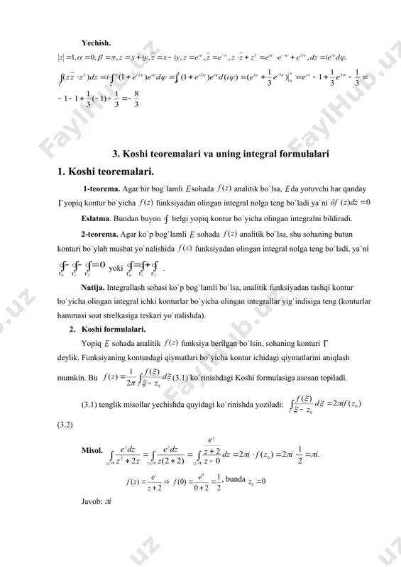 iy matematik analizdagi kabi, agar va funksiyalar bir bog`lamli sohada analitik funksiyalar bo`lib, nuqtalar uchun (2.3) bo`laklab integrllash formulasi o`rinlidir. misol. integralni aylananing yuqori yarmi bo`yicha hisoblang yechish. 3. koshi teoremalari va uning integral formulalari 1. koshi teoremalari. 1-teorema. agar bir bog`lamli sohada analitik bo`lsa, da yotuvchi har qanday yopiq kontur bo`yicha funksiyadan olingan integral nolga teng bo`ladi ya`ni eslatma. bundan buyon belgi yopiq kontur bo`yicha olingan integralni bildiradi. 2-teorema. agar ko`p bog`lamli sohada analitik bo`lsa, shu sohaning butun konturi bo`ylab musbat yo`nalishida funksiyadan olingan integral nolga teng bo`ladi, ya`ni yoki . natija. integrallash sohasi ko`p bog`lamli bo`lsa, analitik funksiyadan tashqi kontur bo`yicha olingan integral ichki konturlar bo`yicha olingan integrallar yig`indisiga teng (konturlar hammasi soat strelkasiga teskari yo`nalishda). 2. koshi formulalari. yopiq sohada analitik funksiya berilgan bo`lsin, sohaning konturi deylik. funksiyaning konturdagi qiymatlari bo`yicha kontur ichidagi qiymatlarini aniqlash mumkin. bu (3.1) ko`rinishdagi koshi formulasiga asosan topiladi. (3.1) tenglik misollar yechishda …