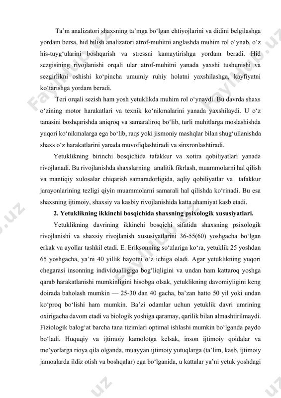 ish, muhim signalni boshqa shovqinlardan farqlash, kommunikatsiya jarayonida, masalan, odamlarning nutqini anglash, yuqori darajada bo‘lib, bu esa mehnat faoliyatida aniq va samarali aloqalarni o‘rnatishda yordam beradi. ta’m analizatori shaxsning ta’mga bo‘lgan ehtiyojlarini va didini belgilashga yordam bersa, hid bilish analizatori atrof-muhitni anglashda muhim rol o‘ynab, o‘z his-tuyg‘ularini boshqarish va stressni kamaytirishga yordam beradi. hid sezgisining rivojlanishi orqali ular atrof-muhitni yanada yaxshi tushunishi va sezgirlikni oshishi ko‘pincha umumiy ruhiy holatni yaxshilashga, kayfiyatni ko‘tarishga yordam beradi. teri orqali sezish ham yosh yetuklikda muhim rol o‘ynaydi. bu davrda shaxs o‘zining motor harakatlari va texnik ko‘nikmalarini yanada yaxshilaydi. u o‘z tanasini boshqarishda aniqroq va samaraliroq bo‘lib, turli muhitlarga moslashishda yuqori ko‘nikmalarga ega bo‘lib, raqs yoki jismoniy mashqlar bilan shug‘ullanishda shaxs o‘z harakatlarini yanada muvofiqlashtiradi va sinxronlashtiradi. yetuklikning birinchi bosqichida tafakkur va xotira qobiliyatlari yanada rivojlanadi. bu rivojlanishda shaxslarning analitik fikrlash, muammolarni hal qilish va mantiqiy xulosalar chiqarish samaradorligida, aqliy qobiliyatlar va tafakkur jarayonlarining tezligi …