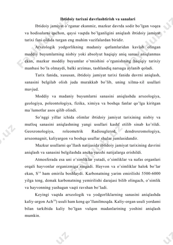 endroxromologiya, arxeomagnit, kaliyargon va boshqa usullar shular jumlasidandir. mazkur usullarni qo’llash natijasida ibtidoiy jamiyat tarixining davrini aniqlash va sanasini belgilashda ancha yaxshi natijalarga erishildi. atmosferada esa uni o’simliklar yutadi, o’simliklar va nafas organlari orqali hayvonlar organizmiga singadi. hayvon va o’simliklar halok bo’lar ekan, s14 ham emirila boshlaydi. karbonatning yarim emirilishi 5500-6000 yilga teng, demak karbonatning yemirilishi darajasi bilib olingach, o’simlik va hayvonning yashagan vaqti ravshan bo’ladi. keyingi vaqtda arxeologik va yodgorliklarning sanasini aniqlashda kaliy-argon ach10) usuli ham keng qo’llanilmoqda. kaliy-organ usuli yordami bilan tarkibida kaliy bo’lgan vulqon madanlarining yoshini aniqlash mumkin. arxeologik yodgorliklardan topilgan sopol buyumlarni vaqt-sanasini aniqlashda arxeomagniy usuli ijobiy natijalarni bermoqda. olimlarning mulohazalariga ko’ra sopoldan yasalgan buyumlarga erning magniy maydoni ta’sir etib, u sopolda uzoq vaqt o’zgarmagan holda saqlanib qoladi. sanalarni aniqlashda tabiiy fanlarning roli sopol buyumlarni magnitlanish natijasiga ko’ra, yerning magniy maydoni chiziqlari tortiladi. shunga qarab qadimiy sopol idishlar, sopoldan yasalagan boshqa buyumlarning sanasi aniqlanadi. mazkur usul …