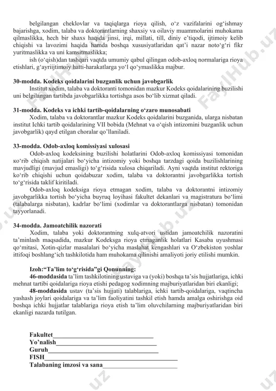 orantlarning tashqi qiyofasi va kiyimlari ozoda, pokiza bo‘lishi lozim. shuningdek, xodim, talaba va doktorantlarning institutga kelishi ruxsat etilgan formasiga turli din va konfessiyalar hamda milliylikka zid submadaniyatlarga mansublikni aks ettiruvchi elementlarni (kipa, kashaya, xoch, hijob, yuzning asosiy qismini to‘sib qo‘yuvchi jag‘ ostidan o‘ralgan ro‘mol va boshqalar) qo‘shishga yo‘l qo‘yilmaydi. dam olish kunlari (bayram va yakshanba kunlari) erkin ust-boshda (tanani shaffof ko‘rsatib turadigan, yelka, ko‘krak va qorin, tizzadan yuqori qismlari ochiq qoladigan, turli din va konfessiyalar hamda submadaniyatlarga mansublikni aks ettiruvchi kiyimda kelish bundan mustasno) kelishga ruxsat etiladi (rasmiy tadbirlarda ishtirok etishga jalb qilinganlar belgilangan kiyinish tartibiga amal qilgan holda keladi). 26-modda. odob-axloqqa oid majburiyatlar institutga o‘qishga, ishga kirayotgan shaxslar mazkur kodeks bilan yozma ravishda (imzo chektirib) tanishtiriladilar. xodim, talaba va doktorantlar: qonun hujjatlari va mazkur kodeks talablariga rioya etishga; o‘z vazifalarini vijdonan, professional darajada amalga oshirishga; institut obro‘-e’tibori va nufuziga dog‘ tushiradigan har qanday harakatlarni sodir etishdan o‘zini tiyishga; belgilangan …