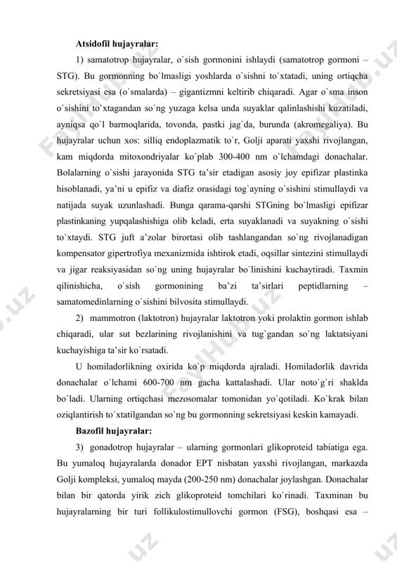 g ortiqchasi mezosomalar tomonidan yo`qotiladi. ko`krak bilan oziqlantirish to`xtatilgandan so`ng bu gormonning sekretsiyasi keskin kamayadi. bazofil hujayralar: 3) gonadotrop hujayralar – ularning gormonlari glikoproteid tabiatiga ega. bu yumaloq hujayralarda donador ept nisbatan yaxshi rivojlangan, markazda golji kompleksi, yumaloq mayda (200-250 nm) donachalar joylashgan. donachalar bilan bir qatorda yirik zich glikoproteid tomchilari ko`rinadi. taxminan bu hujayralarning bir turi follikulostimullovchi gormon (fsg), boshqasi esa – lyuteinlovchi gormon (lg) sekretsiya qiladi. ular erkaklarda ham, ayollarda ham ishlab chiqariladi, faqat ayollarda ular siklik ajralib turadi. bu gormonlar jinsiy hujayralarning rivojlanishi va etilishini, jinsiy gormonlarning sekretsiyasini, ikkilamchi jinsiy belgilarni rivojlanishini stimullaydi. jinsiy bezlar olib tashlanganda gonodotrop hujayralar kattalashadi, donador ept hajmi nisbatan oshadi, ular keskin kengayadi, golji kompleksi kattalashadi, donachalarning soni oshadi. ba’zida sekret butun hujayralarni deyarli egallagan bitta yirik vakuolaga quyiladi. bu hujayralar “kastratsiya hujayralari” deb ataladi. 4) tireotrop hujayralar – tireotrop gormoni (ttg) sekretsiya qiladi, bu gormon qalqonsimon bezning faoliyatini boshqaradi. bu hujayralar …