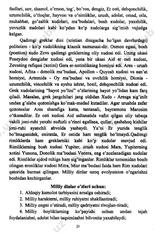 lik xudolari, ma’budalari, bosh xudolar, yaxshilik, yovuzlik xudolari kabi ko’pdan ko’p xudolarga sig’inish vujudga kelgan. qadimgi greklar dini (xristian dinigacha bo’lgan davrlardagi) politeizm - ko’p xudolikning klassik namunasi-dir. osmon egasi, bosh (pontion) xudo zevs qadimgi greklaming oliy xudosi edi. uning ukasi poseydon dengizlar xudosi edi, yana bir ukasi aid er osti xudosi, zevsning rafiqasi (xotini) gera er-xotinlikning homiysi edi. ares - urush xudosi, afina - donolik ma’budasi, apollon - quyosh xudosi va san’at homiysi, artemida - oy ma’budasi va ovchilik homiysi, dionis - uzumchilik, vinochilik va ayshu ishrat, hosil, dehqonchilik xudosi edi. grek xudolarining “hayot yo’lini” o’zlarining hayot yo’lidan kam farq qiladi. masalan, grek jangchilari jang oldidan xudo - aresga sig’inib undan g’alaba qozonishga ko’mak-madad kutadilar. agar urushda zafar qozonsalar ares sharafiga katta, tantanali, bayramona marosim o’tkazadilar. er osti xudosi aid saltanatida vafot qilgan oliy tabaqa vakili joni-ruhi yaxshi nufuzli o’rinni egallasa, qullar, qashshoq kishilar joni-ruhi ayanchli ahvolda yashaydi. ya’ni …