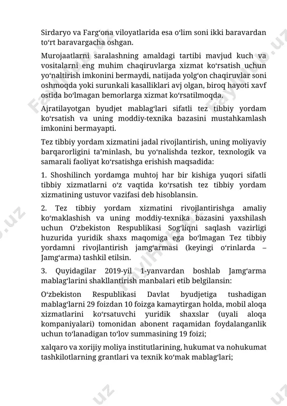muhim chaqiruvlarga xizmat koʻrsatish uchun yoʻnaltirish imkonini bermaydi, natijada yolgʻon chaqiruvlar soni oshmoqda yoki surunkali kasalliklari avj olgan, biroq hayoti xavf ostida boʻlmagan bemorlarga xizmat koʻrsatilmoqda. ajratilayotgan byudjet mablagʻlari sifatli tez tibbiy yordam koʻrsatish va uning moddiy-texnika bazasini mustahkamlash imkonini bermayapti. tez tibbiy yordam xizmatini jadal rivojlantirish, uning moliyaviy barqarorligini taʼminlash, bu yoʻnalishda tezkor, texnologik va samarali faoliyat koʻrsatishga erishish maqsadida: 1. shoshilinch yordamga muhtoj har bir kishiga yuqori sifatli tibbiy xizmatlarni oʻz vaqtida koʻrsatish tez tibbiy yordam xizmatining ustuvor vazifasi deb hisoblansin. 2. tez tibbiy yordam xizmatini rivojlantirishga amaliy koʻmaklashish va uning moddiy-texnika bazasini yaxshilash uchun oʻzbekiston respublikasi sogʻliqni saqlash vazirligi huzurida yuridik shaxs maqomiga ega boʻlmagan tez tibbiy yordamni rivojlantirish jamgʻarmasi (keyingi oʻrinlarda – jamgʻarma) tashkil etilsin. 3. quyidagilar 2019-yil 1-yanvardan boshlab jamgʻarma mablagʻlarini shakllantirish manbalari etib belgilansin: oʻzbekiston respublikasi davlat byudjetiga tushadigan mablagʻlarni 29 foizdan 10 foizga kamaytirgan holda, mobil aloqa xizmatlarini koʻrsatuvchi yuridik shaxslar (uyali aloqa …