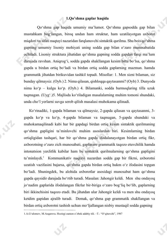 ib turadi. demak, qo‘shma gap grammatik shakllangan va birdan ortiq axborotni tashish uchun mo‘ljallangan nisbiy mustaqil sodda gapning 1.a.g‘ulomov, m.asqarova. hozirgi zamon o’zbek adabiy tili. –t.: “o‘qituvchi”, 1987 grammatik, semantik, intonatsion va kommunikativ jihatdan yaxlitlangan butunligidir. qo‘shma gap tarkibidagi sodda gap alohida olingan sodda gapdan nisbatan mustaqil emasligi bilan ajralib turadi. avvalo, bu – grammatik va intonatsion nomustaqillik. bahor keldi, shuning uchun dala ishlari qizib ketdi qurilmasiga ergash gapli qo‘shma gap tusini bergan jihat mazmuniy va grammatik taqozo etish va birdan ortiq axborot mavjudligi. birinchi gapdagi mazmun ikkinchi gapdagi mazmun uchun sabab maqomida. biroq bunday mazmuniy zich bog‘lanishsiz ham qo‘shma gap hosil bo‘lishi mumkin. osmonda turnalarning «qurey-qurey»i eshitilardi, uzoqlardan cho‘ponlarning hay-haylagani quloqqa chalinardi. ikkinchidan, shuning uchun bog‘lovchisi qo‘shma gap a’zolarini grammatik jihatdan zich munosabatga kiritgan (biroq bu bog‘lovchisiz ham qo‘shma gap hosil qilish mumkin: bahor keldi, dala ishlari qizib ketdi.) ammo sodda gaplar orasidagi intonatsion uzilish qo‘shma gapni sodda gapga …