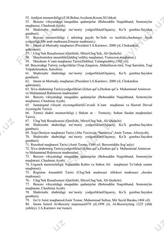 rahimhon madrasasi,qala devorlari) 37. imom ismoil al-buxoriy majmuasi(870 yil,1998 yil, al-buxoriyning 1225 yillik yubileyi, i.a.karimov ma’ruzasi). 38. ulug’bek rasadxonasi (qurilishi, mirzoulug’bek, ali qushchi) 39. karmana yodgorliklari (roboti malik yodgorligi,sardoba , ) 40. shohi zinda ansambli (qusam ibn abbos maqbarasi,shirinbekа oqа maqbarasi, tumanog’a maqbarasi, amir husayn maqbarasi, amir temur, 2004 yil,”shohi zinda yodgorlik majmuasida qayta tiklash va obodonlashtirish ishlarini tashkil etish to’g’risida”gi vazirlar mahkamasining qarori ). 41. xiva shahrining tarixiyyodgorliklari.(ichan qal’a,dushan qal’a muhammad aminxon va muhammad rahimxon madrasalari 42. ruxobod maqbarasi tarixi (amir temur, 1380 yil, burxoniddin sog’arjiy). 43. shaxrisabz memorchiligi yodgorliklari (oqsaroy,gumbaz saidon,ko’k gumbaz masjidi) 44. buxoro viloyatidagi muqaddas qadamjolar (bohouddin naqishband, somoniylar maqbarasi, chashmai ayub). 45. shaxrisabz memorchiligi yodgorliklari (oqsaroy,gumbaz saidon,ko’k gumbaz masjidi) 46. tojikiston va turkmanistondagi muqaddas qadamjolar (sulaymon boqirg’oniy, abu abdulloh rudakiy, hazrat ayub maqbaralari). 47. xoja abdu darun va xoja abdu berun maqbaralari tarixi (nodir devonbegi, 1633 yil, sulton sanjar, xii asr, abdul muiziddin). 48. shohi …