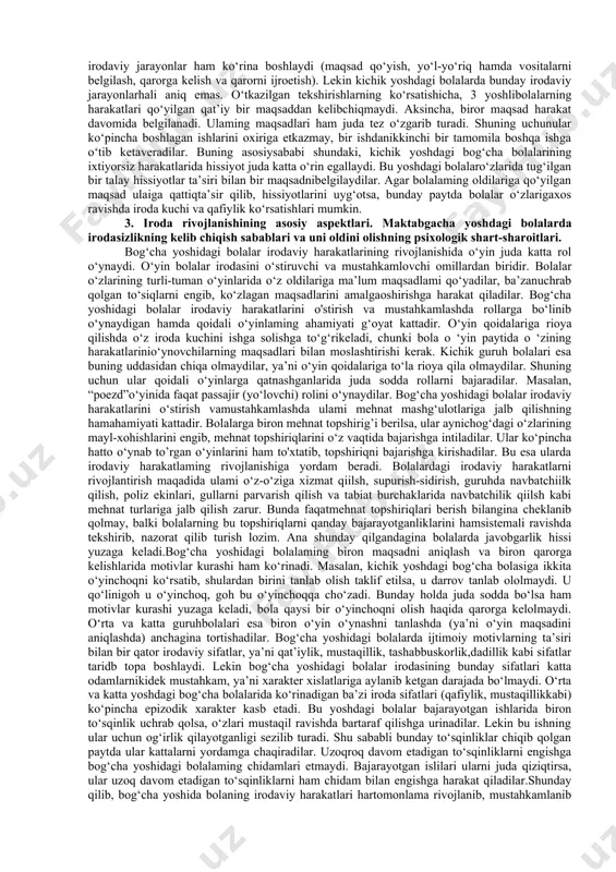 juda sodda bo‘lsa ham mo​tivlar kurashi yuzaga keladi, bola qaysi bir o‘yinchoqni olish ha- qida qarorga kelolmaydi. tanlovga «ishbilarmonlik» bilan yondashuv, uzoq davom etmaydigan ikkilanishlar kuzatiladi. bolalar o‘z tanlovlarini asoslab, ayni vaqtda o‘zlarida yo‘q bo‘lgan va ega bo‘lishni xohlayotgan narsani oladilar.o‘rta va katta yoshdagi bog‘cha bolalarida ko‘rinadigan ba’zi iroda sifatlari (qat’iylik, mustaqillik kabi) ko‘pincha epizodik xarakter kasb etadi. bu yoshdagi bolalar bajarayotgan ishlarida biron to‘sqinlik uchrab qolsa, o‘zlari mustaqil ravishda bartaraf qilishga urinadilar. lekin bu ishning ular uchun og‘irlik qilayotganligi sezilib turadi. shu sababli bunday to‘sqinliklar chiqib qolgan paytda ular kattalarni yordamga chaqiradilar. uzoqroq davom etadigan to‘sqinliklarni yengishga bog‘cha yoshidagi bolalarning sabrlari yetmaydi. bajarayotgan ishlari ularni juda qiziqtirsa, ular uzoq davom etadigan to‘sqinliklarni ham chidam bilan yengishga harakat qiladilar.bog‘cha yoshidagi bolalar irodaviy harakatlarining rivojla- nishida ular nutqining tobora o‘sib borishi juda katta ahamiyatga ega. tarbiyachilar va ota-onalar turli yoshdagi bolalarga og‘zaki suratda turli xil vazifalarni topshiradilar. bolalar ayni chog‘dagi o‘yinlari …