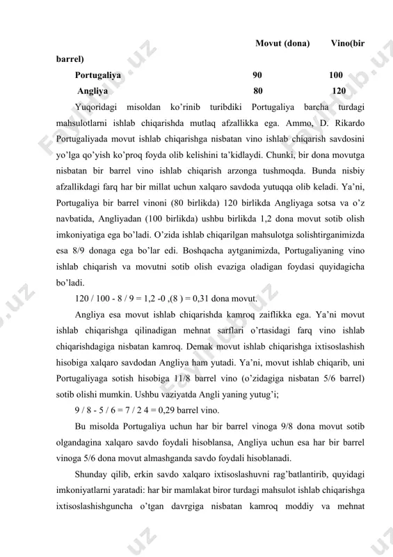 yaratadi: har bir mamlakat biror turdagi mahsulot ishlab chiqarishga ixtisoslashishguncha o’tgan davrgiga nisbatan kamroq moddiy va mehnat xarajatlari sarflaydigan bo’ladi. ammo, bu borada barcha nazariyalar ham savdoda mamlakatlarning pul birliklari ishtirokida amalga oshishi hisobga olinmagan. chunki, mamlakatlar o’zaro hisob-kitoblarni amalga oshirish uchun valyutalarini almashtirishadi. d. rikardo ushbu vaziyatni ham tushuntirib bera olgan. u izohlaganidek yuqorida keltirilgan imkoniyat valyutalarni almashtirish sharoitida ham saqlanib qoladi. bu vaziyatda eksport-import to’lovlari o’zaro balansga ega emas. bunday vaziyat valyuta kurslaridagi o’zgarishlar hisobiga yoki biror bir mamlakatdagi barcha baholarni o’zgartirish hisobiga bartaraf etiladi. yuqoridagi misol mavhum xususiyatga ega. u aniq vaziyatlarga asoslanishi uchun: · mehnat savdo qilayotgan mamlakatlar o’rtasida emas, balki mamlakat ichida harakatchan bo’lishini; · transport, bojxona xarajatlari, savdo ustamalari va boshqa cheklashlar hisobga olinmasligini; · mahsulotlarning yangi namunalarni ishlab chiqarishda yangi texnika va tsxnologiyalarni qo’llash hamda ularni ko’p miqdorda seriyali ishlab chiqarishda xarajatlardagi o’zgarishlar e’tiborga olinmasligini ta’minlash imkoniyatlari yaratilishi lozim. angliya va portugaliya misolida …