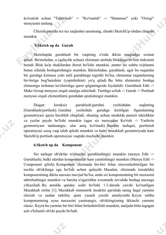 n qismlarini vaqtincha yashirish imkonini beradi. yashirin narsalarni ko'rsatish uchun "tahrirlash" -> "ko'rsatish" -> "hammasi" yoki "oxirgi" menyusini tanlang. chizish paytida tez-tez saqlashni unutmang, chunki sketchup ishdan chiqishi mumkin 5.sketch up da guruh sketchupda guruhlash bir vaqtning o'zida ikkita maqsadga xizmat qiladi. birinchidan, u (qulaylik uchun) chizmani alohida bloklarga bo'lish imkonini beradi. blok ko'p shakllardan iborat bo'lishi mumkin, ammo siz ushbu to'plamni butun sifatida boshqarishingiz mumkin. ikkinchidan, guruhlash, agar bu raqamlar bir guruhga kirmasa yoki turli guruhlarga tegishli bo'lsa, elementar raqamlarning bir-biriga bog'lanishini (yopishishini) yo'q qiladi. bu bitta elementni boshqa elementga nisbatan ko'chirishga qaror qilganingizda foydalidir. guruhlash edit -> make group menyusi orqali amalga oshiriladi. tartibga solish -> guruh -> portlash menyusi orqali elementlarni guruhdan ajratishingiz mumkin. diqqat: keraksiz guruhlash/guruhni yechishdan saqlaning (guruhlash/portlash). guruhni yechishda guruhga kiritilgan figuralarning geometriyasi qayta hisoblab chiqiladi, shuning uchun modelda parazit tekisliklar va yuzlar paydo bo'lishi mumkin (agar siz menyudan ko'rish -> yashirin geometriyani tanlasangiz, …