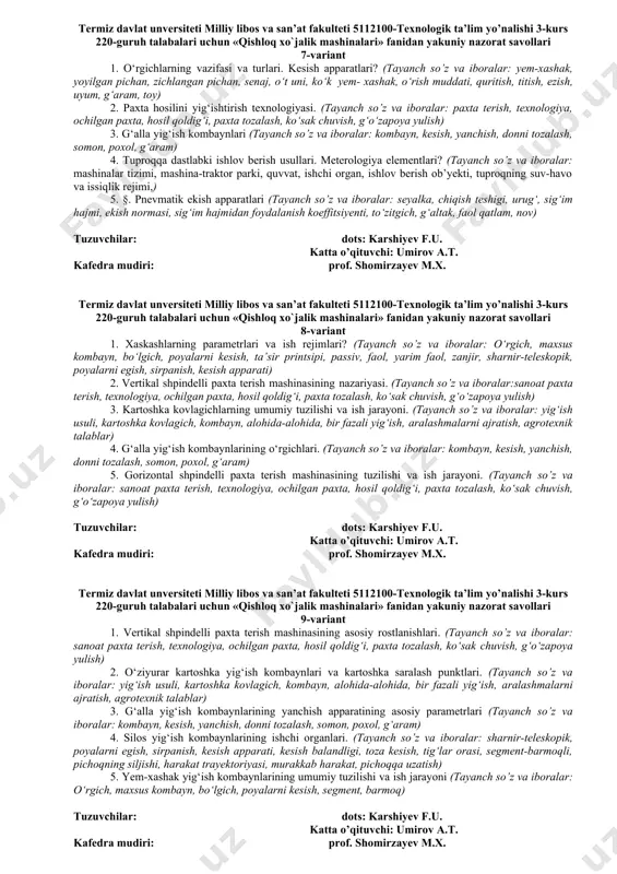 karshiyev f.u. katta o’qituvchi: umirov a.t. kafedra mudiri prof. shomirzayev m.x. termiz davlat unversiteti milliy libos va san’at fakulteti 5112100-texnologik ta’lim yo’nalishi 3-kurs 220-guruh talabalari uchun «qishloq xo`jalik mashinalari» fanidan yakuniy nazorat savollari 6-variant 1. o‘tlarni yig‘ib olish mashinalariga agrotexnik talablar. mashinalar kompleksi? (tayanch so’z va iboralar: yem-xashak, yoyilgan pichan, zichlangan pichan, senaj, о‘t uni, kо‘k yem- xashak, о‘rish muddati, quritish, titish, ezish, uyum, g‘aram, toy) 2. somonelagichning ish jarayoni.somonelagichning kinematik ish tartibi. (tayanch so’z va iboralar: kombayn, kesish, yanchish, donni tozalash, somon, poxol, g‘aram) 3. gorizontal shpindelli paxta terish mashinasining nazariyasi va hisobi asoslari. (tayanch so’z va iboralar: : pаxtа terish, texnologiya, ochilgаn pаxtа, hosil qoldig‘i, pаxtа tozаlаsh, kо‘sаk chuvish, g‘о‘zаpoya yulish) 4. kartoshka yig‘ib olish mashinalari haqida umumiy ma’lumotlar. (tayanch so’z va iboralar: yig‘ish usuli, kartoshka kovlagich, kombayn, alohida-alohida, bir fazali yig‘ish, aralashmalarni ajratish, agrotexnik talablar) 5. makkajо‘xori yig‘ish kombaynlarining texnologik jarayoni. (tayanch so’z va iboralar: sо‘talarni ajratish, …