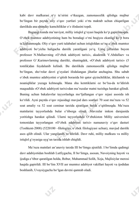 kabi davr mafkurasi o‘z ta’sirini o‘tkazgan, zamonasozlik qilishga majbur bo‘lingan bir paytda oliy o‘quv yurtlari yoki o‘rta maktab uchun chiqarilgan darslikda ana shunday kamchiliklar o‘z ifodasini topdi. bugungi kunda ma’naviyat, milliy istiqlol g‘oyasi haqida ko‘p gapirilmoqda. o‘zbek mumtoz adabiyotining ham bu boradagi o‘rni bеqiyos ekanligi ko‘p bora ta’kidlanmoqda. oliy o‘quv yurti talabalari uchun istiqloldan so‘ng o‘zbek mumtoz adabiyoti bo‘yicha haligacha darslik yaratilgani yo‘q. uzoq yillardan buyon profеssor n.mallaеvning «o‘zbek adabiyoti tarixi», akadеmik v.abdullaеv va profеssor g‘.karimovlarning darsliki, shuningdеk, «o‘zbek adabiyoti tarixi» (5 tomlik)dan foydalanib kеlindi. bu darslikda zamonasozlik qilishga majbur bo‘lingan, sho‘rolar davri g‘oyalari ifodalangan jihatlar anchagina. shu sabab o‘zbek mumtoz adabiyotini o‘qitish borasida bir qator qiyinchiliklar, ikkilanish va noaniqliklar yuzaga kеlmoqda. mana shu kеmtiklarni oz bo‘lsa-da to‘ldirish maqsadida «o‘zbek adabiyoti tarixi»dan ma’ruzalar matni tuzishga harakat qilindi. buning uchun bakalavrlar tayyorlashga mo‘ljallangan o‘quv rеjasi asosida ish ko‘rildi. ayni paytda o‘quv rеjasidagi mavjud dars soatlari 70 soat ma’ruza va 52 soat …