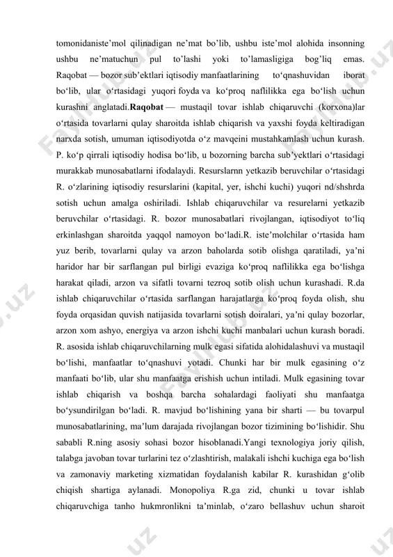 i, yaʼni qulay bozorlar, arzon xom ashyo, energiya va arzon ishchi kuchi manbalari uchun kurash boradi. r. asosida ishlab chiqaruvchilarning mulk egasi sifatida alohidalashuvi va mustaqil boʻlishi, manfaatlar toʻqnashuvi yotadi. chunki har bir mulk egasining oʻz manfaati boʻlib, ular shu manfaatga erishish uchun intiladi. mulk egasining tovar ishlab chiqarish va boshqa barcha sohalardagi faoliyati shu manfaatga boʻysundirilgan boʻladi. r. mavjud boʻlishining yana bir sharti — bu tovarpul munosabatlarining, maʼlum darajada rivojlangan bozor tizimining boʻlishidir. shu sababli r.ning asosiy sohasi bozor hisoblanadi.yangi texnologiya joriy qilish, talabga javoban tovar turlarini tez oʻzlashtirish, malakali ishchi kuchiga ega boʻlish va zamonaviy marketing xizmatidan foydalanish kabilar r. kurashidan gʻolib chiqish shartiga aylanadi. monopoliya r.ga zid, chunki u tovar ishlab chiqaruvchiga tanho hukmronlikni taʼminlab, oʻzaro bellashuv uchun sharoit qoldirmaydi. r. kurash yoʻlini tanlash jihatdan ham halol va gʻirrom r.ga boʻlinadi. halol r. bozordagi kurashda qabul qilingan, hammaga maqbul usullar bilan olib boriladi, bozor qoidalariga asoslanadi. firrom …