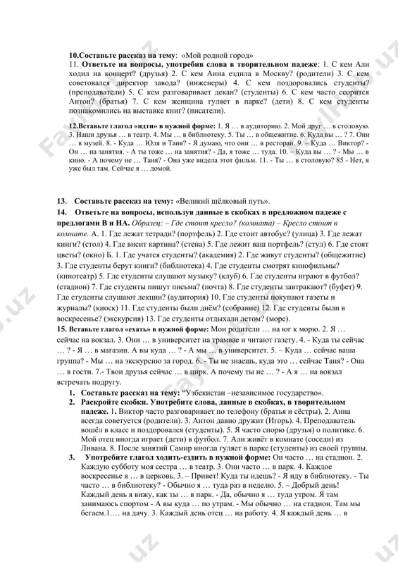 це. 3. сейчас до нашего общежития я … пешком. я часто… пешком до общежития. 4. обычно она … в магазин утром, а сегодня она … в магазин днём. 5. сейчас мы … домой быстро. иногда мы … домой медленно. 6. я сейчас … в библиотеку. я часто … в библиотеку. 7.составьте рассказ на тему: «моя учёба в институте». 8.поставьте слова, данные в скобках, в форме род.п. студенческое общежитие расположено около (институт). 2. спортивный студенческий лагерь находиться у (море). 3. туристы выбрали место для отхода около (родник). 4. ближайшая стоянка такси находится возле (гостиница). 5. гостиница афросиаб находится недалеко от (гробница а.тимура). 6. около (театра имени а.навои) есть красивый фонтан. 7. напротив (вокзал) стоит памятник героям афганской войны. 8. посреди (площадь имени а.тимура) есть красивый сквер. 9. недалеко от (столица) находится ташкентское море. 10. вдоль (анхор) расположены красивые скверы. 9. выберите необходимые глаголы движения идти-ходить или ехать-ездить и вставьте их вместо …