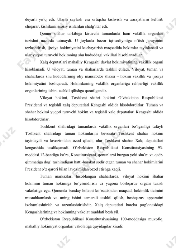 ning 93-moddasi 12-bandiga ko’ra, konstitutsiyani, qonunlarni buzgan yoki sha`ni va qadr-qimmatiga dog’ tushiradigan hatti-harakat sodir etgan tuman va shahar hokimlarini prezident o’z qarori bilan lavozimidan ozod etishga xaqli. tuman markazlari hisoblangan shaharlarda, viloyat hokimi shahar hokimini tuman hokimiga bo’ysundirish va yagona boshqaruv organi tuzish vakolatiga ega. qonunda bunday holatni ko’rsatishdan maqsad, hokimlik tizimini mustahkamlash va uning ishini samarali tashkil qilish, boshqaruv apparatini ixchamlashtirish va arzonlashtirishdir. xalq deputatlari barcha pog’onasidagi kengashlarining va hokimning vakolat muddati besh yil. o’zbekiston respublikasi konstitutsiyasining 100-moddasiga muvofiq, mahalliy hokimiyat organlari vakolatiga quyidagilar kiradi: · qonuniylikni, huquqiy tartibotni va fuqarolarning xavfsizligini ta`minlash; · hududlarni iqtisodiy, ijtimoiy va madaniy rivojlantirish; · mahalliy byudjetni shakllantirish va uni ijro etish, mahalliy soliqlar, yig’imlarni belgilash, byudjetdan tashqari jamg’armalarni hosil qilish; · mahalliy kommunal xo’jalikka rahbarlik qilish; · atrof muhitni muhofaza qilish; · fuqarolik holati aktlarini qayd etishni ta`minlash; · normativ hujjatlarni qabul qilish hamda o’zbekiston respublikasi qonunlariga zid kelmaydigan boshqa vakolatlarni …