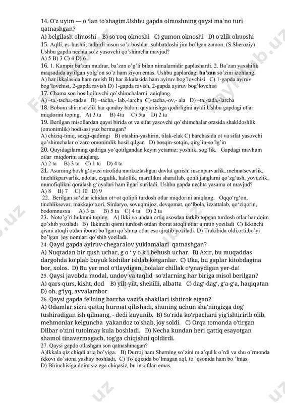 ozaytirma ,qiyinroq-qiyosiy c) sersuv,chiroyli-oddiy,oppoq-orttirma, yaxshigina-ozaytirma,qiyinroq-qiyosiy d) sersuv,oppoq-orttirma,chiroyli-qiyosiy ,yaxshigina-ozaytirma ,qiyinroq-qiyosiy 11. tomon ko’makchisi qaysi kelishikdagi so’zlar bilan qo’llanadi. a) faqat jo’nalish kelishik b) faqat bosh kelishik c) jo’nalish va bosh kelishiklar d) chiqish kelishigi 12. qaysi gapda tafakkur va tasavvur orqali idrok qilinadigan ot qo`llangan? a) kissasida yarimta o`chirg`ich bilan kecha ochgan qalami bor ekan. b)suzma va qatiqning inson uchun foydasi ko`p. c)mashinada kichkina sovutgich ham bor edi. d)hasad-yurakning zanglashi, qaysarlik mag`lubiyat sababchisidir. 13. maydon o'lchovini bildiruvchi hisob so'z ishtirok etgan gapni aniqlang. a) chol va kampir uch nafar qizlari bilan qishloq chetida yashar ekanlar. b) to'tiniso ikki tanob yerini sotib, yetimlari bilan o'z qishlog'i – rafqonga ketdi. c) axir o'n ikkiyashar ukasini ko'rmaysizmi, shu yoshidan uloq chopmoqchi. d) qo'limda bir metr keladigan irg'ay tayoq, orqasidanpoylab bordim. 14. o'z uyim — o ‘lan to'shagim.ushbu gapda olmoshning qaysi ma`no turi qatnashgan? a) belgilash olmoshi b) so’roq olmoshi c) gumon olmoshi d) o’zlik …