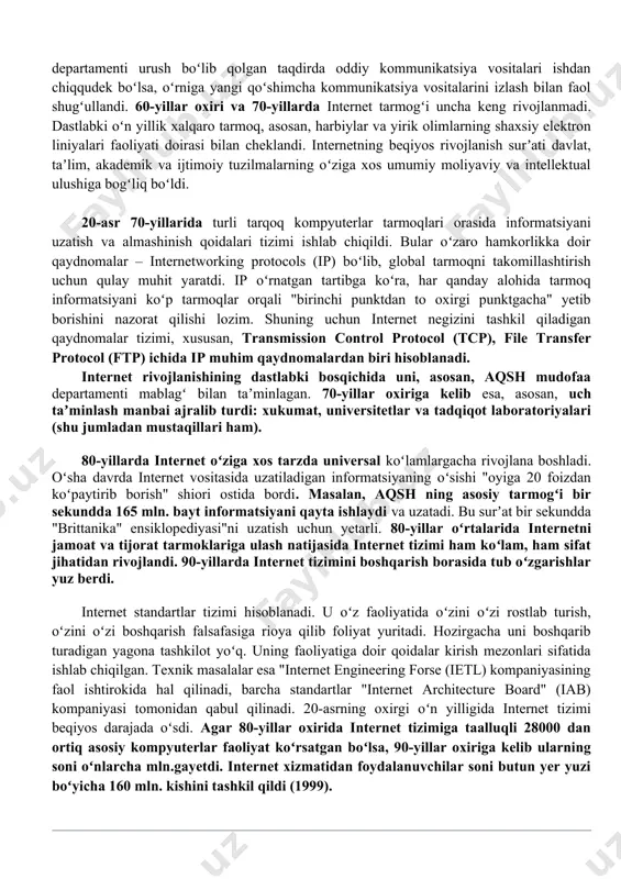 ugʻullandi. 60-yillar oxiri va 70-yillarda internet tarmogʻi uncha keng rivojlanmadi. dastlabki oʻn yillik xalqaro tarmoq, asosan, harbiylar va yirik olimlarning shaxsiy elektron liniyalari faoliyati doirasi bilan cheklandi. internetning beqiyos rivojlanish surʼati davlat, taʼlim, akademik va ijtimoiy tuzilmalarning oʻziga xos umumiy moliyaviy va intellektual ulushiga bogʻliq boʻldi. 20-asr 70-yillarida turli tarqoq kompyuterlar tarmoqlari orasida informatsiyani uzatish va almashinish qoidalari tizimi ishlab chiqildi. bular oʻzaro hamkorlikka doir qaydnomalar – internetworking protocols (ip) boʻlib, global tarmoqni takomillashtirish uchun qulay muhit yaratdi. ip oʻrnatgan tartibga koʻra, har qanday alohida tarmoq informatsiyani koʻp tarmoqlar orqali "birinchi punktdan to oxirgi punktgacha" yetib borishini nazorat qilishi lozim. shuning uchun internet negizini tashkil qiladigan qaydnomalar tizimi, xususan, transmission control protocol (tcp), file transfer protocol (ftp) ichida ip muhim qaydnomalardan biri hisoblanadi. internet rivojlanishining dastlabki bosqichida uni, asosan, aqsh mudofaa departamenti mablagʻ bilan taʼminlagan. 70-yillar oxiriga kelib esa, asosan, uch taʼminlash manbai ajralib turdi: xukumat, universitetlar va tadqiqot laboratoriyalari …