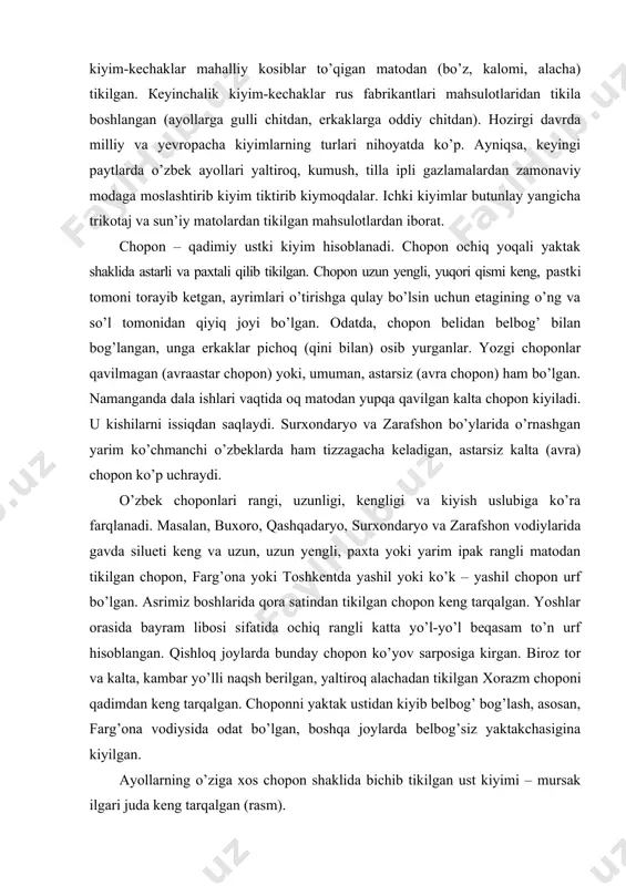 o’k – yashil chopon urf bo’lgan. аsrimiz boshlarida qora satindan tikilgan chopon keng tarqalgan. yoshlar orasida bayram libosi sifatida ochiq rangli katta yo’l-yo’l beqasam to’n urf hisoblangan. qishloq joylarda bunday chopon ko’yov sarposiga kirgan. biroz tor va kalta, kambar yo’lli naqsh berilgan, yaltiroq alachadan tikilgan хorazm choponi qadimdan keng tarqalgan. choponni yaktak ustidan kiyib belbog’ bog’lash, asosan, farg’ona vodiysida odat bo’lgan, boshqa joylarda belbog’siz yaktakchasigina kiyilgan. аyollarning o’ziga xos chopon shaklida bichib tikilgan ust kiyimi – mursak ilgari juda keng tarqalgan (rasm). ular buxoro, хorazm va qashqadaryoda yengi tirsakkacha kalta va kengligi bilan, samarqand va тoshkentda uzun, yengsiz, bilakkacha bo’lgan yengi bilan farqlangan, xolos. мursak astarli qavima qilib tikilgan, qishki mursakka esa paxta solingan. o’tgan asrning boshlarigacha u oddiy ko’chalik libosi sifatida kiyilgan bo’lsa, keyinchalik mursak motam libosi sifatida belbog’ bilan kiyilgan. аyrim ayollar uni to’yga yoki mehmonga borganda ham kiyganlar. hozirgacha тoshkentda mursakni dafn marosimida tobut ustiga yopadilar. мatolar. …