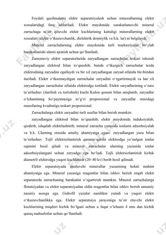 hlov berish orqali elektr separatorda zarrachaning harakatini o‘zgartirish mumkin. mineral zarrachalarga flotatsiyadan va elektr separatsiyadan oldin reagentlar bilan ishlov berish umumiy nazariy asosga ega. gidrofil yuzalar namlikni yutadi va yuqori elektr o‘tkazuvchanlikka ega. elektr separatsiya jarayoniga ta’sir etuvchi elektr kuchlarining miqdori kichik bo‘lgani uchun u faqat o‘lchami 4 mm dan kichik quruq mahsulotlar uchun qo‘llaniladi. elektr maydoni va uning xossalari elektr maydoni – materiyaning muhim shakli hisoblanib, fazoda elektr kuchlari, ya’ni zaryadlangan jismga ta’sir etuvchi kuchlar sifatida hosil bo‘ladi va bu kuchlar zaryadlangan jismning harakat tezligiga bog‘liq emas. elektr maydonida jismlarning chiziqlar bo‘ylab harakatlanishi elektr kuch chiziqlari deyiladi. kuch chiziqlari oqimining zichligi elektr maydonining kuchlanganligini belgilaydi. elektr maydonining kuchlanganligi deb, maydonning berilgan nuqtasidagi musbat zaryadga ta’sir qiluvchi kuchning shu zaryadga nisbatiga aytiladi: bu erda: f– zaryadga ta’sir qiluvchi kuch, q– zaryad elektr maydonining kuchlanganligi maxsus birlikka ega emas. si sistemasida kuchlanganlik nyuton/kulon (n/kl), yoki volt/metr (v/m)da o‘lchanadi. shuningdek, volt/santimetr (v/cm) …