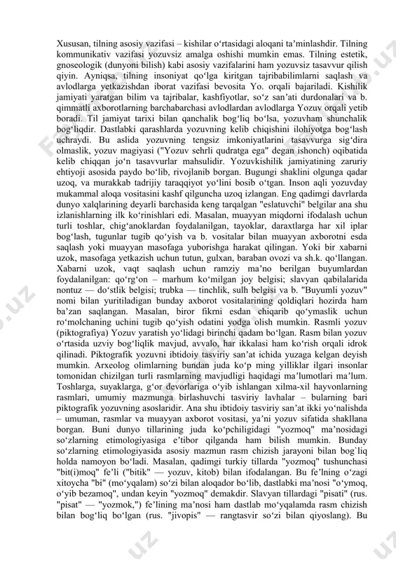 uraning boshqa turli koʻrinishlari shakllanadi; xalqlarning oʻz tarixini bilishga boʻlgan ehtiyoj kuchayadi. bularning barchasini faqat ogʻzaki nutq vositasida amalga oshirish mumkin emas. bu sharoitda yozuv zaruriyatga aylanadi. yozuv ogʻzaki nutqqa nisbatan ikkilamchi, qoʻshimcha aloqa vositasi boʻlsada, unga qaraganda koʻp afzalliklarga ega. xususan, tilning asosiy vazifasi – kishilar oʻrtasidagi aloqani taʼminlashdir. tilning kommunikativ vazifasi yozuvsiz amalga oshishi mumkin emas. tilning estetik, gnoseologik (dunyoni bilish) kabi asosiy vazifalarini ham yozuvsiz tasavvur qilish qiyin. ayniqsa, tilning insoniyat qoʻlga kiritgan tajribabilimlarni saqlash va avlodlarga yetkazishdan iborat vazifasi bevosita yo. orqali bajariladi. kishilik jamiyati yaratgan bilim va tajribalar, kashfiyotlar, soʻz sanʼati durdonalari va b. qimmatli axborotlarning barchabarchasi avlodlardan avlodlarga yozuv orqali yetib boradi. til jamiyat tarixi bilan qanchalik bogʻliq boʻlsa, yozuvham shunchalik bogʻliqdir. dastlabki qarashlarda yozuvning kelib chiqishini ilohiyotga bogʻlash uchraydi. bu aslida yozuvning tengsiz imkoniyatlarini tasavvurga sigʻdira olmaslik, yozuv magiyasi ("yozuv sehrli qudratga ega" degan ishonch) oqibatida kelib chiqqan joʻn tasavvurlar mahsulidir. yozuvkishilik jamiyatining …