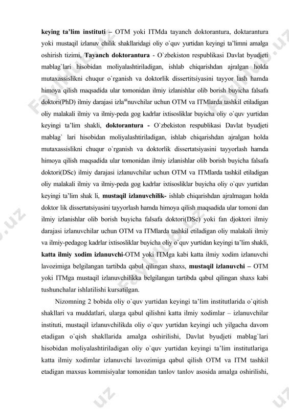 dida ular tomonidan ilmiy izlanishlar olib borish buyicha falsafa doktori(dsc) ilmiy darajasi izlanuvchilar uchun otm va itmlarda tashkil etiladigan oliy malakali ilmiy va ilmiy-peda gog kadrlar ixtisosliklar buyicha oliy o`quv yurtidan keyingi ta’lim shak li, mustaqil izlanuvchilik- ishlab chiqarishdan ajralmagan holda doktor lik dissertatsiyasini tayyorlash hamda himoya qilish maqsadida ular tomoni dan ilmiy izlanishlar olib borish buyicha falsafa doktori(dsc) yoki fan djoktori ilmiy darajasi izlanuvchilar uchun otm va itmlarda tashkil etiladigan oliy malakali ilmiy va ilmiy-pedagog kadrlar ixtisosliklar buyicha oliy o`quv yurtidan keyingi ta’lim shakli, katta ilmiy xodim izlanuvchi-otm yoki itmga kabi katta ilmiy xodim izlanuvchi lavozimiga belgilangan tartibda qabul qilingan shaxs, mustaqil izlanuvchi – otm yoki itmga mustaqil izlanuvchilikka belgilangan tartibda qabul qilingan shaxs kabi tushunchalar ishlatilishi kursatilgan. nizomning 2 bobida oliy o`quv yurtidan keyingi ta’lim institutlarida o`qitish shakllari va muddatlari, ularga qabul qilishni katta ilmiy xodimlar – izlanuvchilar instituti, mustaqil izlanuvchilikda oliy o`quv yurtidan keyingi uch yilgacha davom …