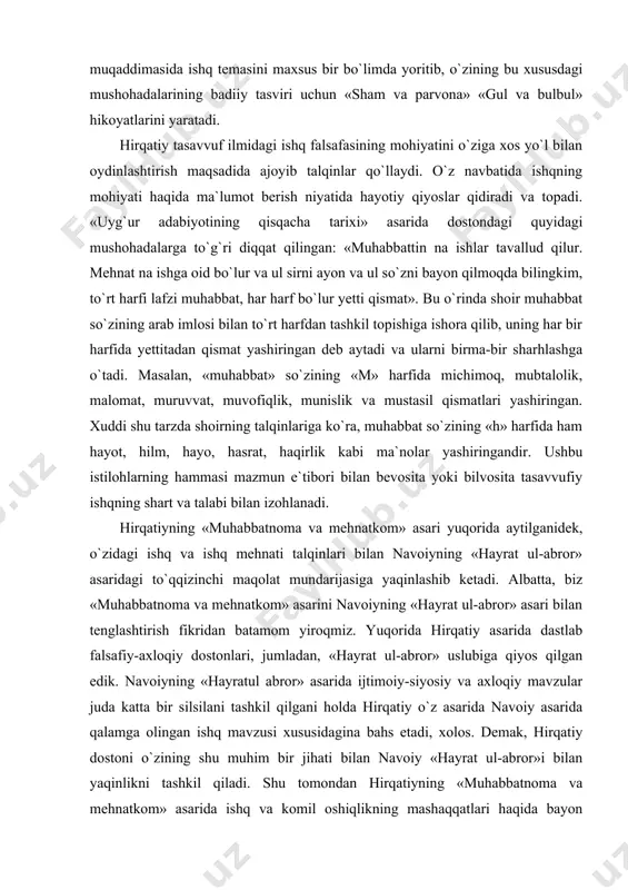 a ham hayot, hilm, hayo, hasrat, haqirlik kabi ma`nolar yashiringandir. ushbu istilohlarning hammasi mazmun e`tibori bilan bevosita yoki bilvosita tasavvufiy ishqning shart va talabi bilan izohlanadi. hirqatiyning «muhabbatnoma va mehnatkom» asari yuqorida aytilganidek, o`zidagi ishq va ishq mehnati talqinlari bilan navoiyning «hayrat ul-abror» asaridagi to`qqizinchi maqolat mundarijasiga yaqinlashib ketadi. albatta, biz «muhabbatnoma va mehnatkom» asarini navoiyning «hayrat ul-abror» asari bilan tenglashtirish fikridan batamom yiroqmiz. yuqorida hirqatiy asarida dastlab falsafiy-axloqiy dostonlari, jumladan, «hayrat ul-abror» uslubiga qiyos qilgan edik. navoiyning «hayratul abror» asarida ijtimoiy-siyosiy va axloqiy mavzular juda katta bir silsilani tashkil qilgani holda hirqatiy o`z asarida navoiy asarida qalamga olingan ishq mavzusi xususidagina bahs etadi, xolos. demak, hirqatiy dostoni o`zining shu muhim bir jihati bilan navoiy «hayrat ul-abror»i bilan yaqinlikni tashkil qiladi. shu tomondan hirqatiyning «muhabbatnoma va mehnatkom» asarida ishq va komil oshiqlikning mashaqqatlari haqida bayon qilingan fikr-mulohazalarni navoiy «hayratul abror»ining ishq ta`rifiga bag`ishlangan to`qqizinchi maqolatning sarlavhasiga qiyos etish o`rinli bo`ladi. …