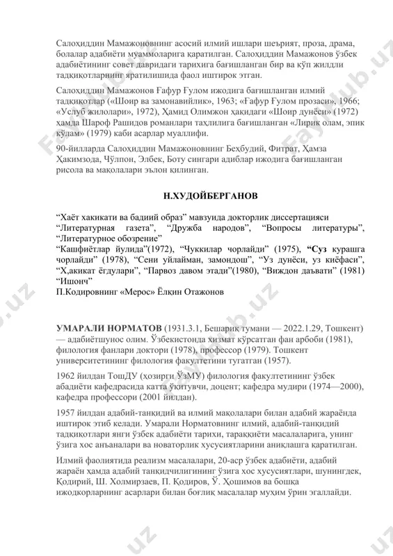 адабиётининг совет давридаги тарихига бағишланган бир ва кўп жилдли тадқиқотларнинг яратилишида фаол иштирок этган. салоҳиддин мамажонов ғафур ғулом ижодига бағишланган илмий тадқиқотлар («шоир ва замонавийлик», 1963; «ғафур ғулом прозаси», 1966; «услуб жилолари», 1972), ҳамид олимжон ҳақидаги «шоир дунёси» (1972) ҳамда шароф рашидов романлари таҳлилига бағишланган «лирик олам, эпик кўлам» (1979) каби асарлар муаллифи. 90-йилларда салоҳиддин мамажоновнинг беҳбудий, фитрат, ҳамза ҳакимзода, чўлпон, элбек, боту сингари адиблар ижодига бағишланган рисола ва мақолалари эълон қилинган. н.худойберганов “хаёт хакикати ва бадиий образ” мавзуида докторлик диссертацияси “литературная газета”, “дружба народов”, “вопросы литературы”, “литературное обозрение” “кашфиётлар йулида”(1972), “чуккилар чорлайди” (1975), “суз курашга чорлайди” (1978), “сени уйлайман, замондош”, “уз дунёси, уз киёфаси”, “х,акикат ёгдулари”, “парвоз давом этади”(1980), “виждон даъвати” (1981) “ишонч” п.кодировнинг «мерос» ёлқин отажонов умарали норматов (1931.3.1, бешариқ тумани — 2022.1.29, тошкент) — адабиётшунос олим. ўзбекистонда хизмат кўрсатган фан арбоби (1981), филология фанлари доктори (1978), профессор (1979). тошкент университетининг филология факултетини тугатган (1957). 1962 йилдан тошду …
