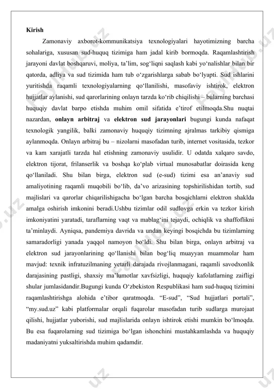 yyan muammolar ham mavjud: texnik infratuzilmaning yetarli darajada rivojlanmagani, raqamli savodxonlik darajasining pastligi, shaxsiy ma’lumotlar xavfsizligi, huquqiy kafolatlarning zaifligi shular jumlasidandir.bugungi kunda o‘zbekiston respublikasi ham sud-huquq tizimini raqamlashtirishga alohida e’tibor qaratmoqda. “e-sud”, “sud hujjatlari portali”, “my.sud.uz” kabi platformalar orqali fuqarolar masofadan turib sudlarga murojaat qilishi, hujjatlar yuborishi, sud majlislarida onlayn ishtirok etishi mumkin bo‘lmoqda. bu esa fuqarolarning sud tizimiga bo‘lgan ishonchini mustahkamlashda va huquqiy madaniyatni yuksaltirishda muhim qadamdir. onlayn arbitraj: tushunchasi va huquqiy asoslari onlayn arbitraj, zamonaviy huquqiy tizimlarda tobora keng tarqalib borayotgan nizolarni hal etish mexanizmi sifatida, an’anaviy arbitrajning raqamli shakli hisoblanadi. bu tushuncha, asosan, internet va raqamli texnologiyalar orqali amalga oshiriladigan arbitraj jarayonini ifodalaydi, bunda tomonlarning kelishuviga asosan nizolar onlayn platformalarda ko’rib chiqiladi. onlayn arbitrajning ta’rifi quyidagicha: bu – tomonlar o’rtasidagi nizolarni, masalan, savdo, xizmat ko’rsatish yoki intellektual mulk bilan bog’liq masalalarni, virtual muhitda, ya’ni video-konferensiyalar, elektron hujjatlar va onlayn aloqa vositalari yordamida hal etish usuli. bu mexanizmning …