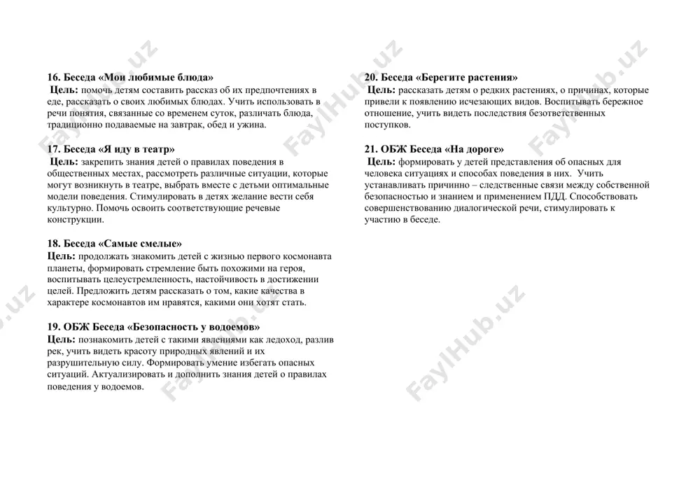 тательному искусству, учить воспринимать содержание произведений. 14. обж беседа «учимся соблюдать правила дорожного движения» цель: обсудить с детьми, для чего нужен светофор, знак пешеходного перехода, предложить объяснить, почему необходимо строго следовать правилам, переходить дорогу в отведенных для этого местах. 15. беседа «кто такой архитектор?» цель: познакомить детей с профессией архитектора, рассказать о значении его деятельности, об орудиях труда. воспитывать интерес и уважение к данной профессии. 16. беседа «мои любимые блюда» цель: помочь детям составить рассказ об их предпочтениях в еде, рассказать о своих любимых блюдах. учить использовать в речи понятия, связанные со временем суток, различать блюда, традиционно подаваемые на завтрак, обед и ужина. 17. беседа «я иду в театр» цель: закрепить знания детей о правилах поведения в общественных местах, рассмотреть различные ситуации, которые могут возникнуть в театре, выбрать вместе с детьми оптимальные модели поведения. стимулировать в детях желание вести себя культурно. помочь освоить соответствующие речевые конструкции. 18. беседа «самые смелые» …